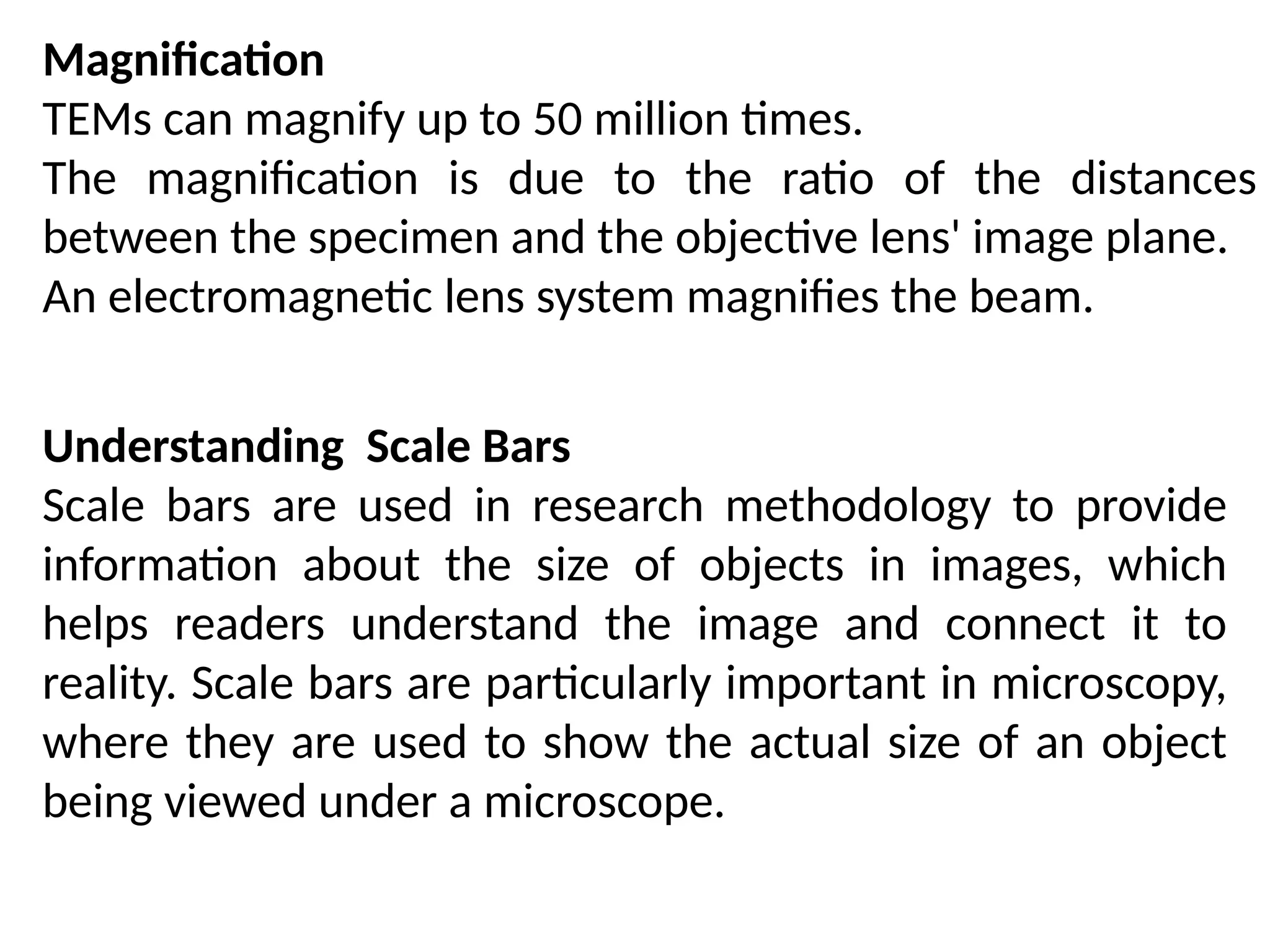 Magnification
TEMs can magnify up to 50 million times.
The magnification is due to the ratio of the distances
between the specimen and the objective lens' image plane.
An electromagnetic lens system magnifies the beam.
Understanding Scale Bars
Scale bars are used in research methodology to provide
information about the size of objects in images, which
helps readers understand the image and connect it to
reality. Scale bars are particularly important in microscopy,
where they are used to show the actual size of an object
being viewed under a microscope.
 