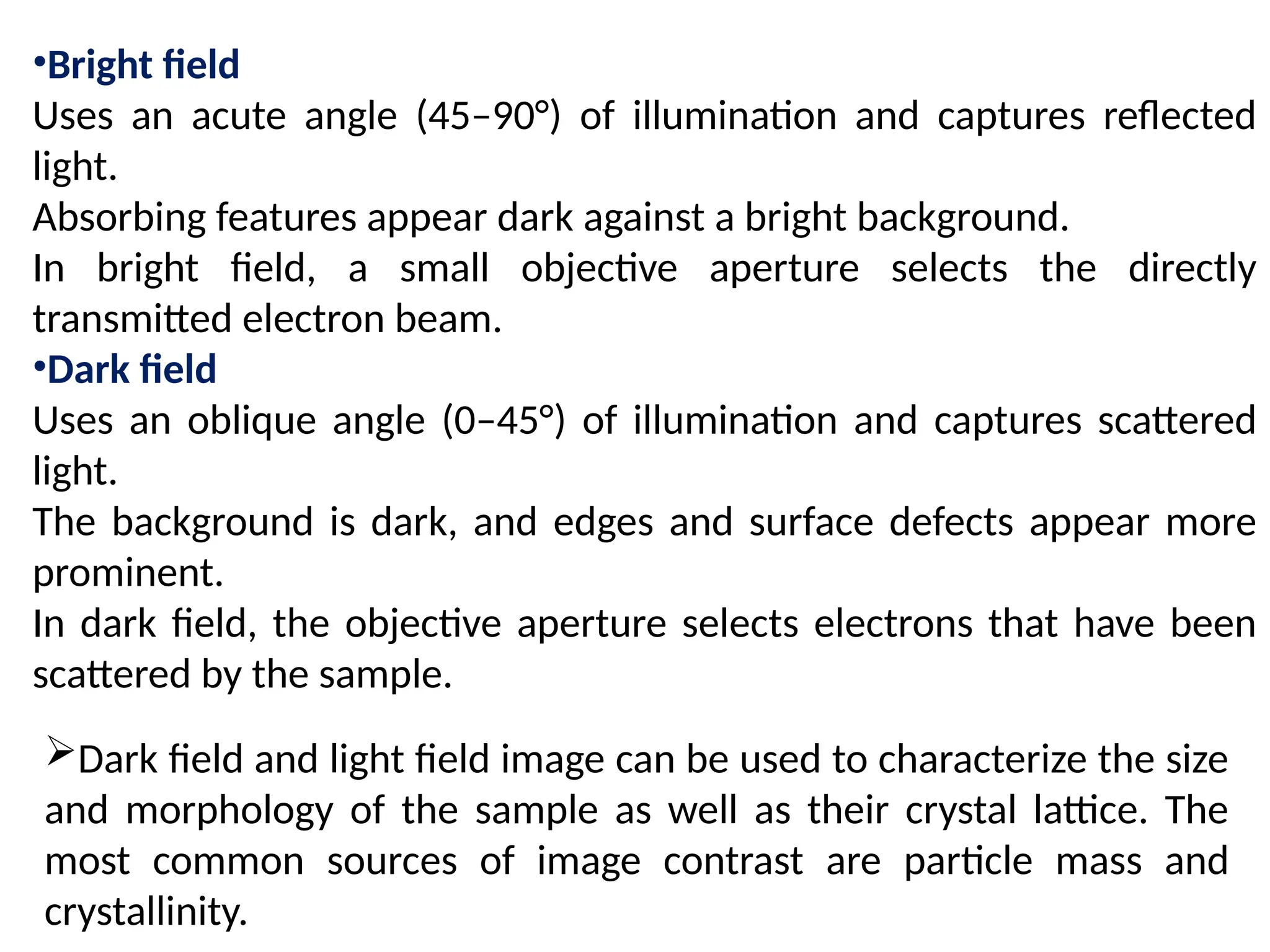 •Bright field
Uses an acute angle (45–90°) of illumination and captures reflected
light.
Absorbing features appear dark against a bright background.
In bright field, a small objective aperture selects the directly
transmitted electron beam.
•Dark field
Uses an oblique angle (0–45°) of illumination and captures scattered
light.
The background is dark, and edges and surface defects appear more
prominent.
In dark field, the objective aperture selects electrons that have been
scattered by the sample.
Dark field and light field image can be used to characterize the size
and morphology of the sample as well as their crystal lattice. The
most common sources of image contrast are particle mass and
crystallinity.
 