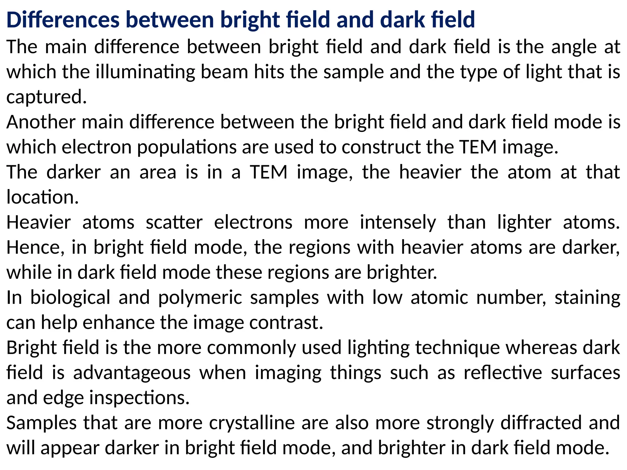 Differences between bright field and dark field
The main difference between bright field and dark field is the angle at
which the illuminating beam hits the sample and the type of light that is
captured.
Another main difference between the bright field and dark field mode is
which electron populations are used to construct the TEM image.
The darker an area is in a TEM image, the heavier the atom at that
location.
Heavier atoms scatter electrons more intensely than lighter atoms.
Hence, in bright field mode, the regions with heavier atoms are darker,
while in dark field mode these regions are brighter.
In biological and polymeric samples with low atomic number, staining
can help enhance the image contrast.
Bright field is the more commonly used lighting technique whereas dark
field is advantageous when imaging things such as reflective surfaces
and edge inspections.
Samples that are more crystalline are also more strongly diffracted and
will appear darker in bright field mode, and brighter in dark field mode.
 