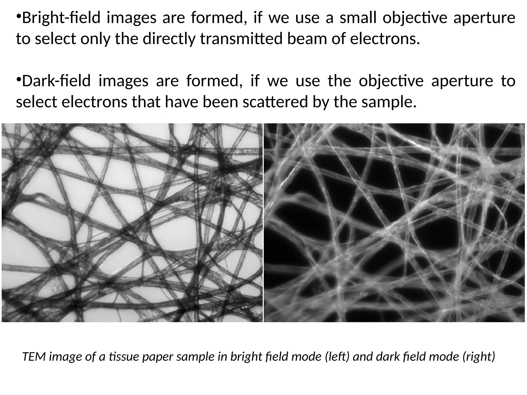 TEM image of a tissue paper sample in bright field mode (left) and dark field mode (right)
•Bright-field images are formed, if we use a small objective aperture
to select only the directly transmitted beam of electrons.
•Dark-field images are formed, if we use the objective aperture to
select electrons that have been scattered by the sample.
 