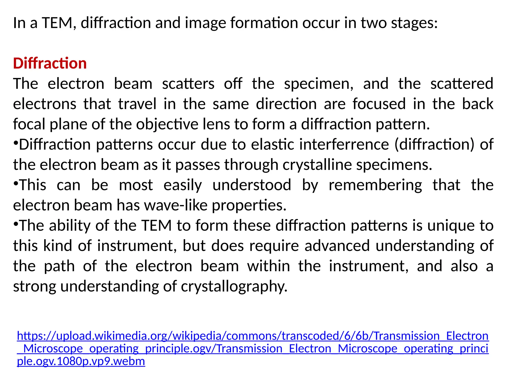 In a TEM, diffraction and image formation occur in two stages:
Diffraction
The electron beam scatters off the specimen, and the scattered
electrons that travel in the same direction are focused in the back
focal plane of the objective lens to form a diffraction pattern.
•Diffraction patterns occur due to elastic interferrence (diffraction) of
the electron beam as it passes through crystalline specimens.
•This can be most easily understood by remembering that the
electron beam has wave-like properties.
•The ability of the TEM to form these diffraction patterns is unique to
this kind of instrument, but does require advanced understanding of
the path of the electron beam within the instrument, and also a
strong understanding of crystallography.
https://upload.wikimedia.org/wikipedia/commons/transcoded/6/6b/Transmission_Electron
_Microscope_operating_principle.ogv/Transmission_Electron_Microscope_operating_princi
ple.ogv.1080p.vp9.webm
 