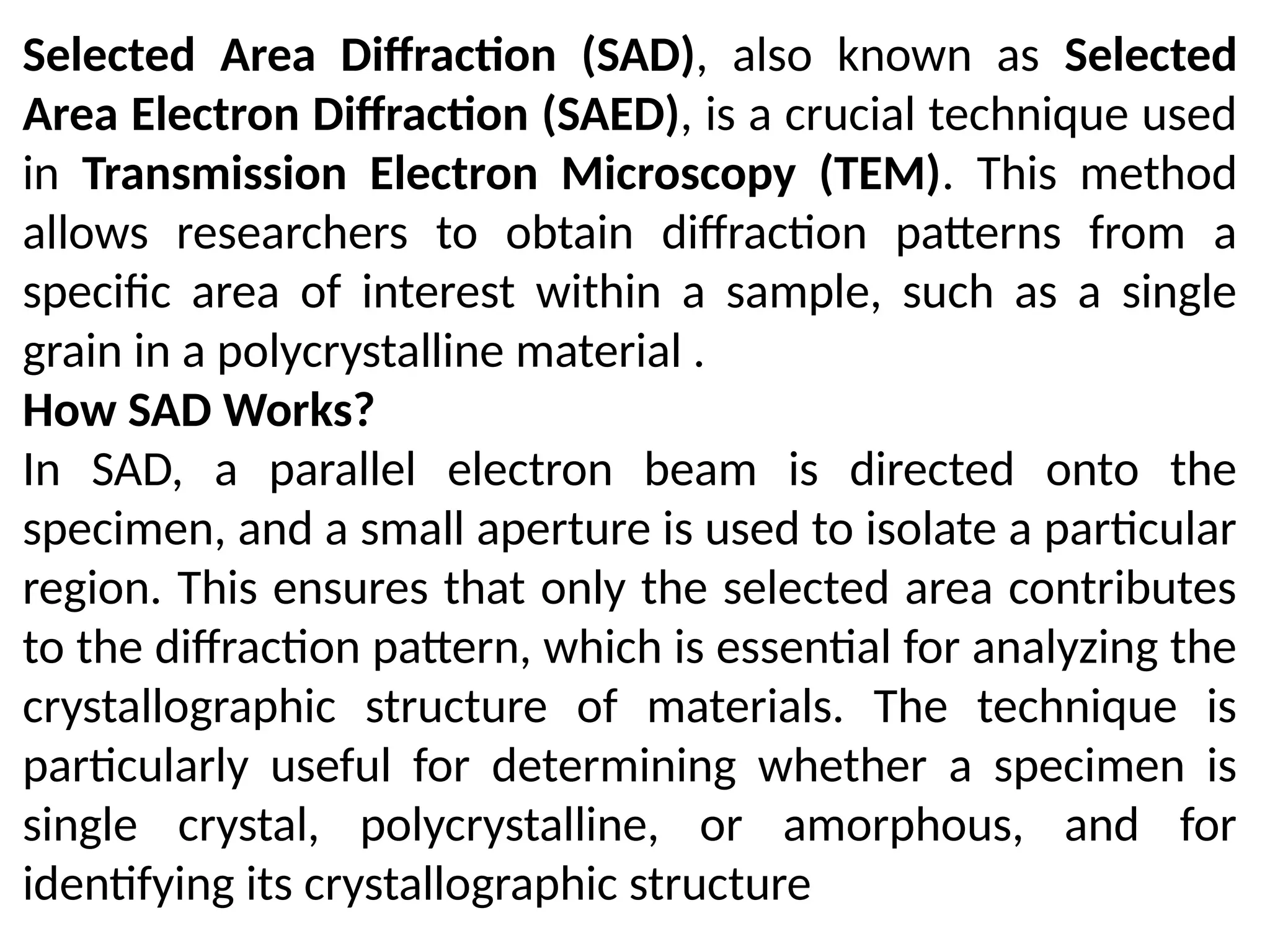 Selected Area Diffraction (SAD), also known as Selected
Area Electron Diffraction (SAED), is a crucial technique used
in Transmission Electron Microscopy (TEM). This method
allows researchers to obtain diffraction patterns from a
specific area of interest within a sample, such as a single
grain in a polycrystalline material .
How SAD Works?
In SAD, a parallel electron beam is directed onto the
specimen, and a small aperture is used to isolate a particular
region. This ensures that only the selected area contributes
to the diffraction pattern, which is essential for analyzing the
crystallographic structure of materials. The technique is
particularly useful for determining whether a specimen is
single crystal, polycrystalline, or amorphous, and for
identifying its crystallographic structure
 