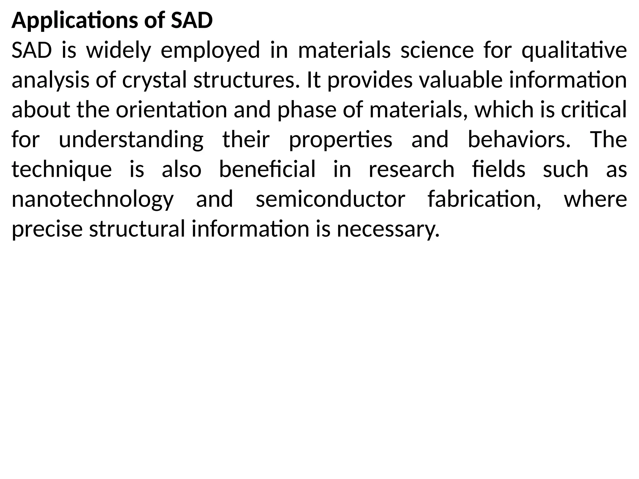 Applications of SAD
SAD is widely employed in materials science for qualitative
analysis of crystal structures. It provides valuable information
about the orientation and phase of materials, which is critical
for understanding their properties and behaviors. The
technique is also beneficial in research fields such as
nanotechnology and semiconductor fabrication, where
precise structural information is necessary.
 