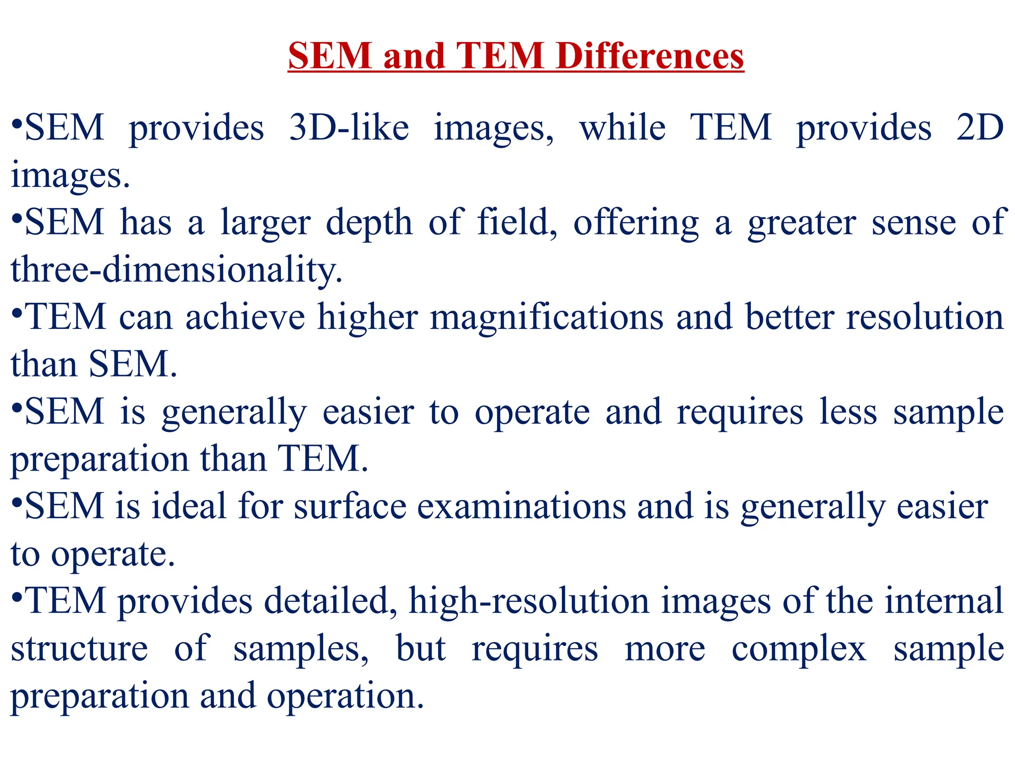 SEM and TEM Differences
•SEM provides 3D-like images, while TEM provides 2D
images.
•SEM has a larger depth of field, offering a greater sense of
three-dimensionality.
•TEM can achieve higher magnifications and better resolution
than SEM.
•SEM is generally easier to operate and requires less sample
preparation than TEM.
•SEM is ideal for surface examinations and is generally easier
to operate.
•TEM provides detailed, high-resolution images of the internal
structure of samples, but requires more complex sample
preparation and operation.
 