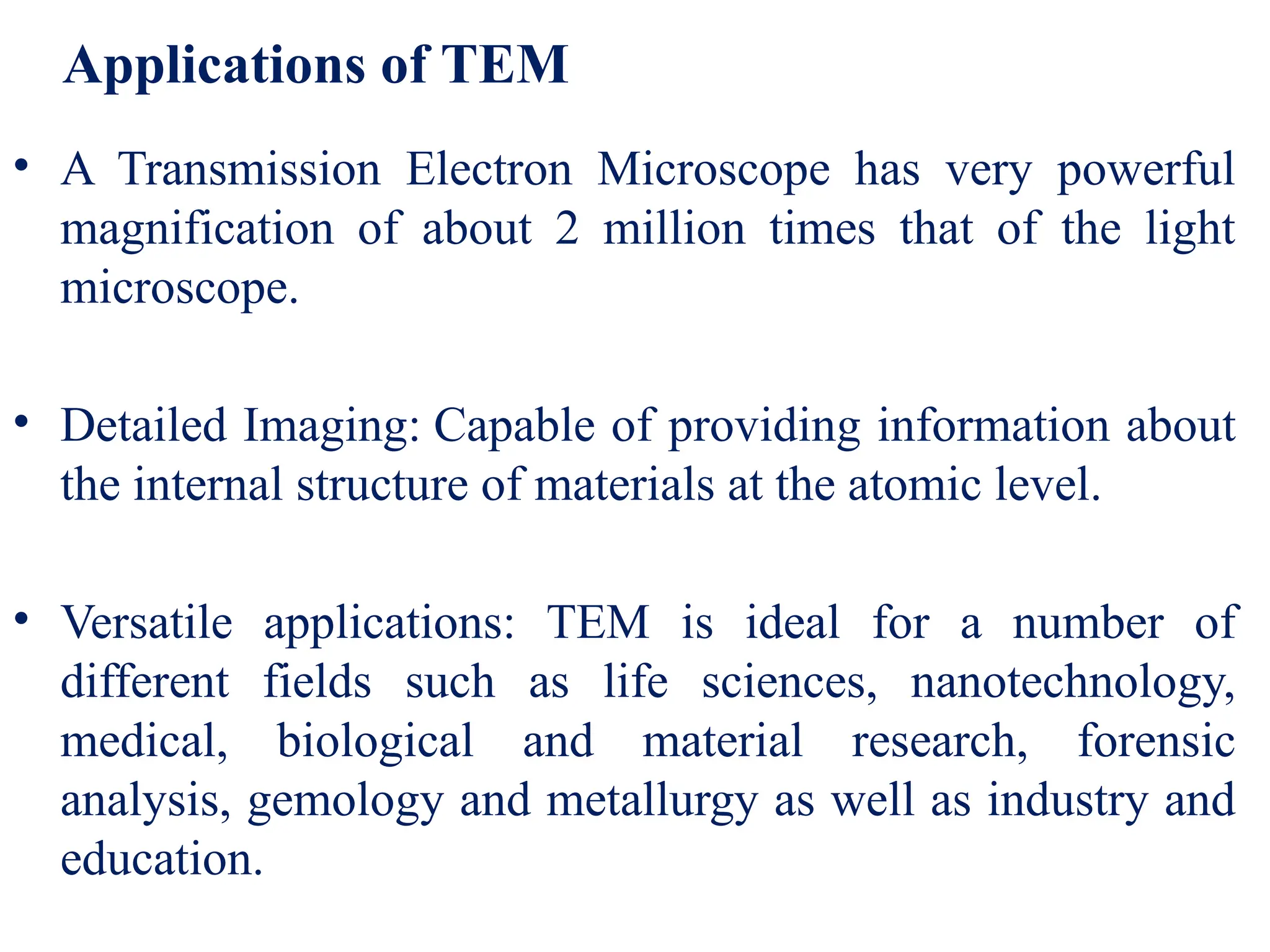 Applications of TEM
• A Transmission Electron Microscope has very powerful
magnification of about 2 million times that of the light
microscope.
• Detailed Imaging: Capable of providing information about
the internal structure of materials at the atomic level.
• Versatile applications: TEM is ideal for a number of
different fields such as life sciences, nanotechnology,
medical, biological and material research, forensic
analysis, gemology and metallurgy as well as industry and
education.
 