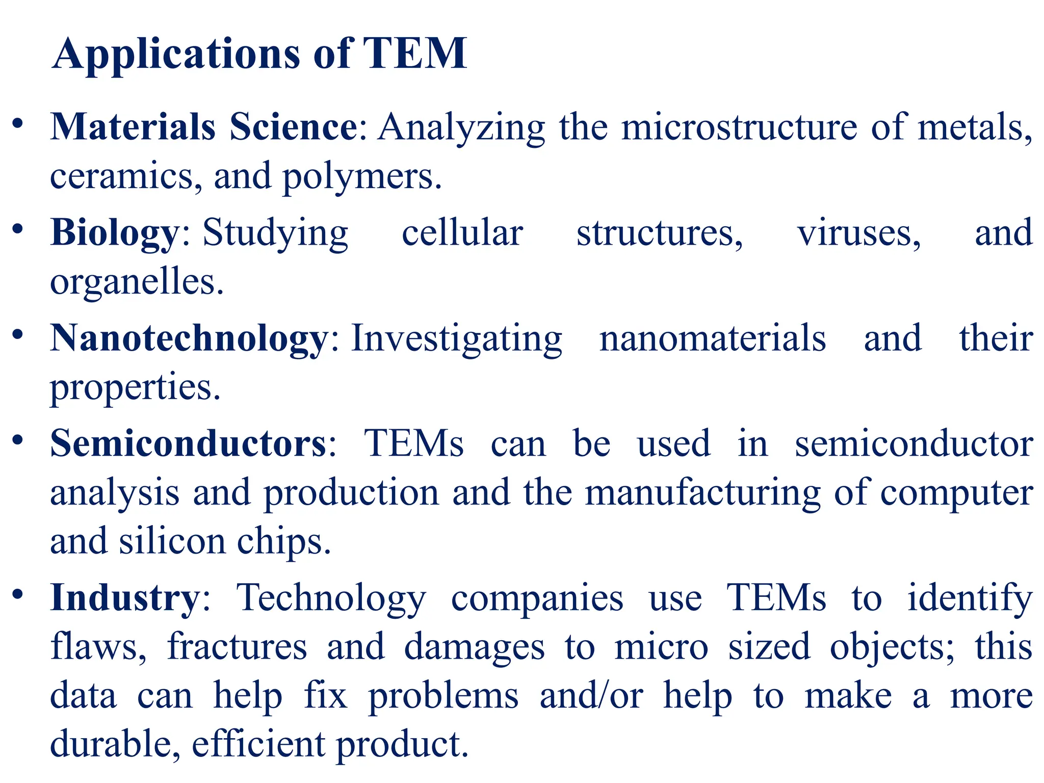 • Materials Science: Analyzing the microstructure of metals,
ceramics, and polymers.
• Biology: Studying cellular structures, viruses, and
organelles.
• Nanotechnology: Investigating nanomaterials and their
properties.
• Semiconductors: TEMs can be used in semiconductor
analysis and production and the manufacturing of computer
and silicon chips.
• Industry: Technology companies use TEMs to identify
flaws, fractures and damages to micro sized objects; this
data can help fix problems and/or help to make a more
durable, efficient product.
Applications of TEM
 