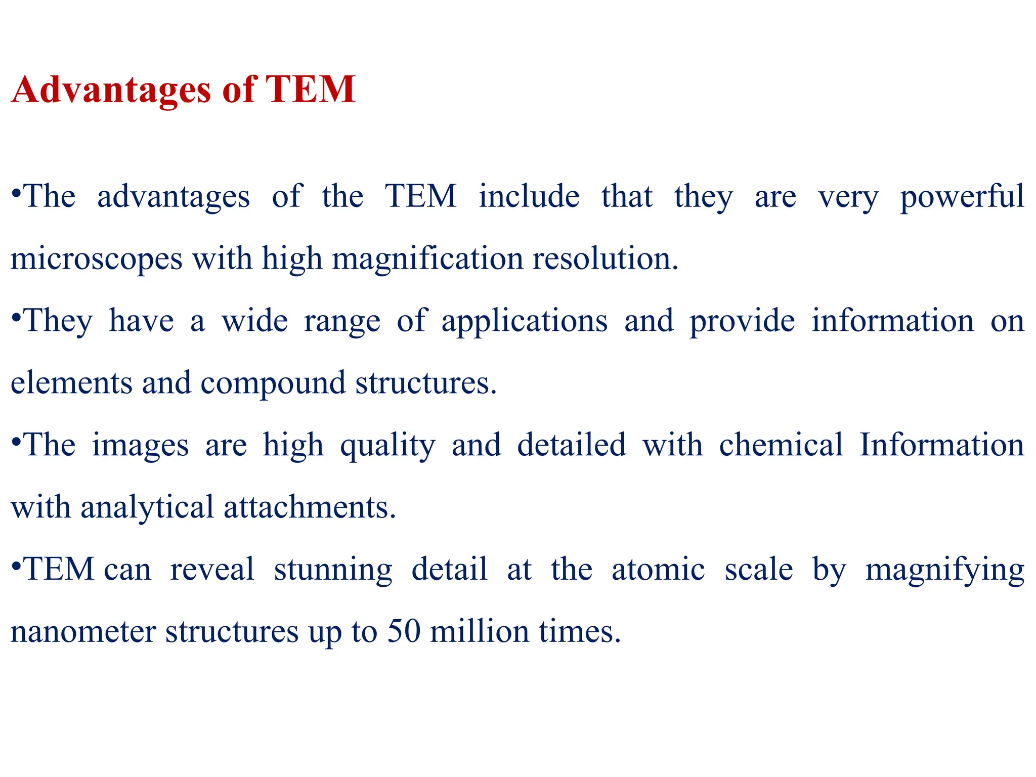 Advantages of TEM
•The advantages of the TEM include that they are very powerful
microscopes with high magnification resolution.
•They have a wide range of applications and provide information on
elements and compound structures.
•The images are high quality and detailed with chemical Information
with analytical attachments.
•TEM can reveal stunning detail at the atomic scale by magnifying
nanometer structures up to 50 million times.
 