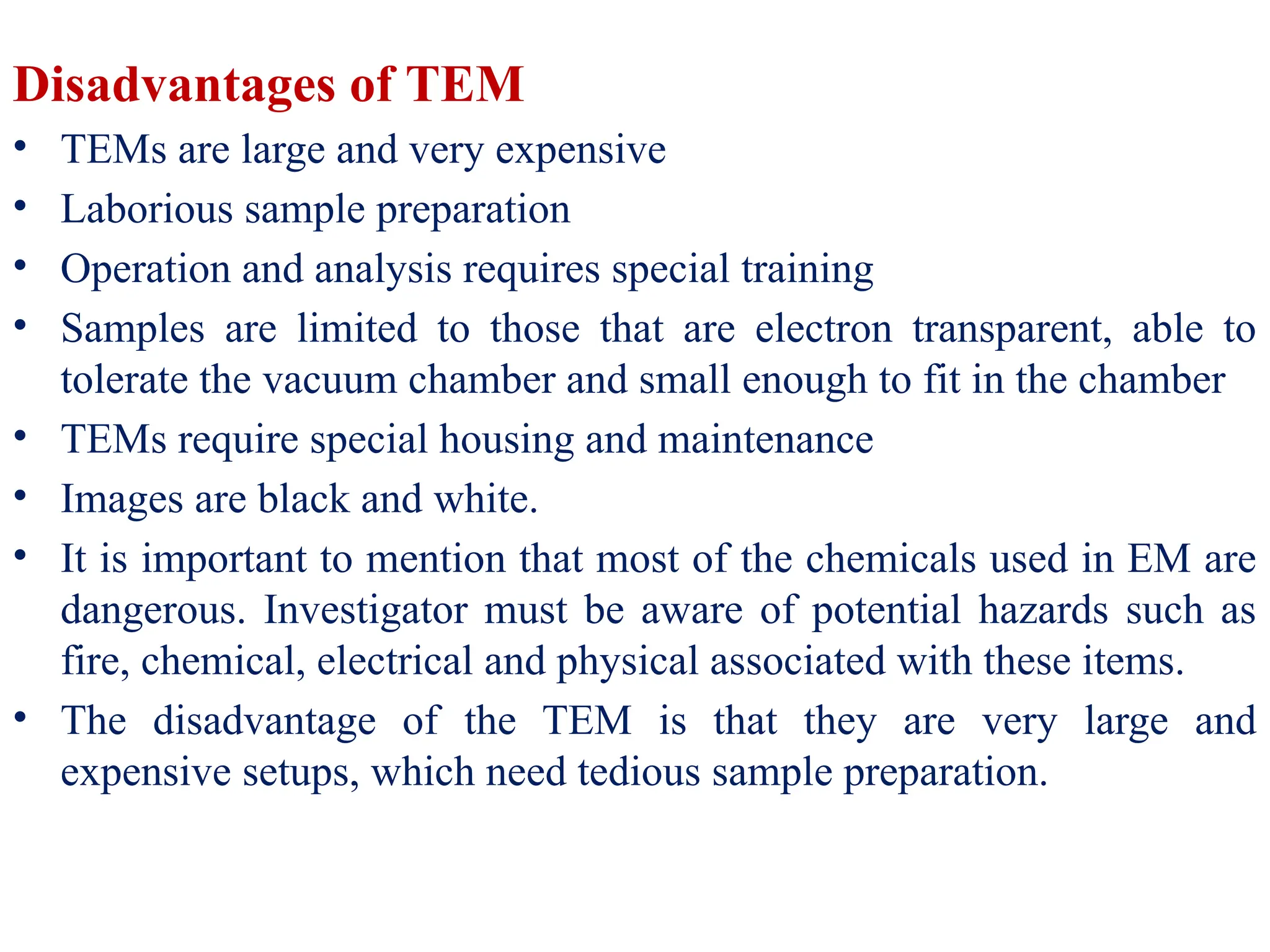 Disadvantages of TEM
• TEMs are large and very expensive
• Laborious sample preparation
• Operation and analysis requires special training
• Samples are limited to those that are electron transparent, able to
tolerate the vacuum chamber and small enough to fit in the chamber
• TEMs require special housing and maintenance
• Images are black and white.
• It is important to mention that most of the chemicals used in EM are
dangerous. Investigator must be aware of potential hazards such as
fire, chemical, electrical and physical associated with these items.
• The disadvantage of the TEM is that they are very large and
expensive setups, which need tedious sample preparation.
 