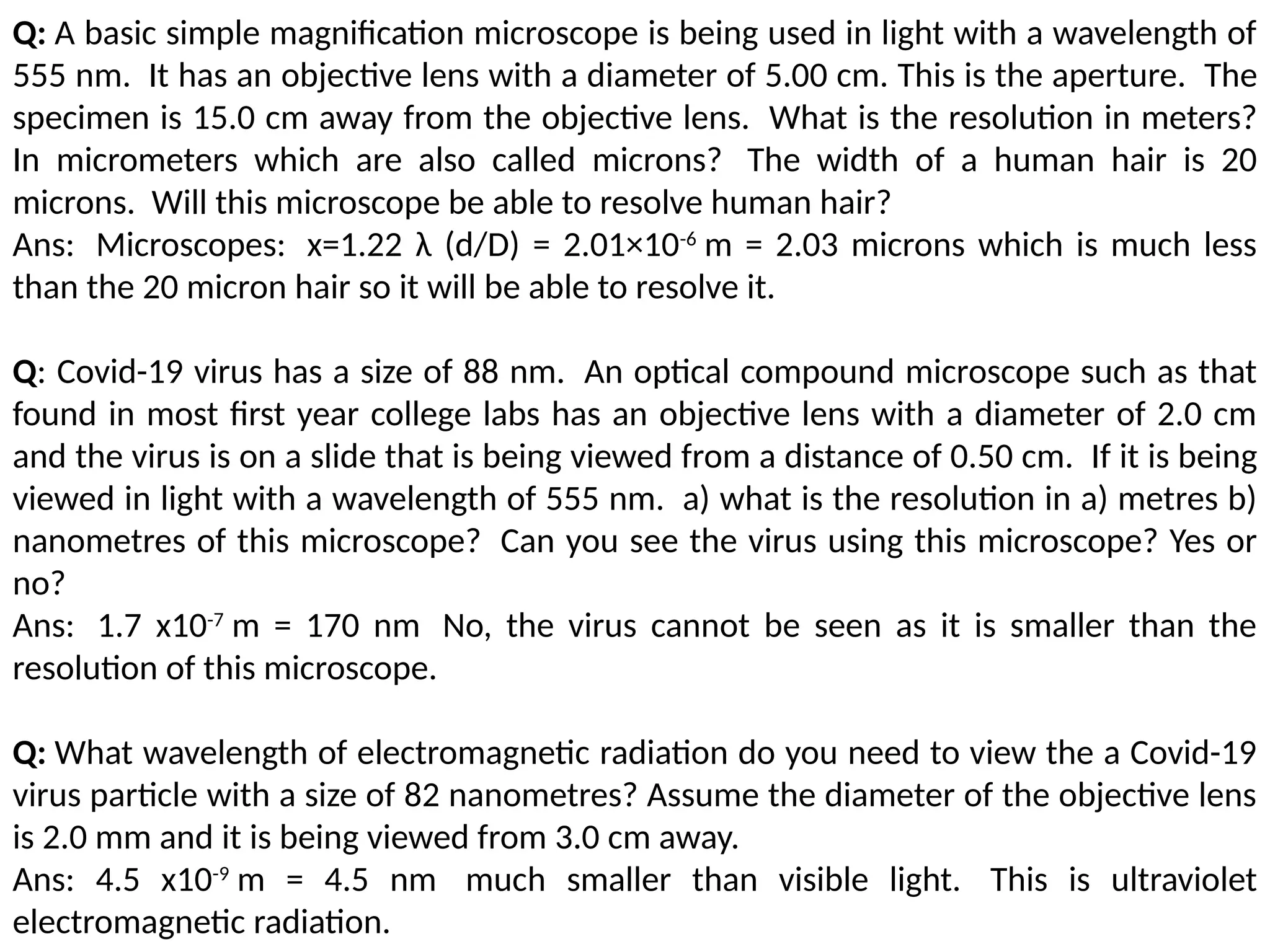 Q: A basic simple magnification microscope is being used in light with a wavelength of
555 nm. It has an objective lens with a diameter of 5.00 cm. This is the aperture. The
specimen is 15.0 cm away from the objective lens. What is the resolution in meters?
In micrometers which are also called microns? The width of a human hair is 20
microns. Will this microscope be able to resolve human hair?
Ans: Microscopes: x=1.22 λ (d/D) = 2.01×10-6
m = 2.03 microns which is much less
than the 20 micron hair so it will be able to resolve it.
Q: Covid-19 virus has a size of 88 nm. An optical compound microscope such as that
found in most first year college labs has an objective lens with a diameter of 2.0 cm
and the virus is on a slide that is being viewed from a distance of 0.50 cm. If it is being
viewed in light with a wavelength of 555 nm. a) what is the resolution in a) metres b)
nanometres of this microscope? Can you see the virus using this microscope? Yes or
no?
Ans: 1.7 x10-7
m = 170 nm No, the virus cannot be seen as it is smaller than the
resolution of this microscope.
Q: What wavelength of electromagnetic radiation do you need to view the a Covid-19
virus particle with a size of 82 nanometres? Assume the diameter of the objective lens
is 2.0 mm and it is being viewed from 3.0 cm away.
Ans: 4.5 x10-9
m = 4.5 nm much smaller than visible light. This is ultraviolet
electromagnetic radiation.
 