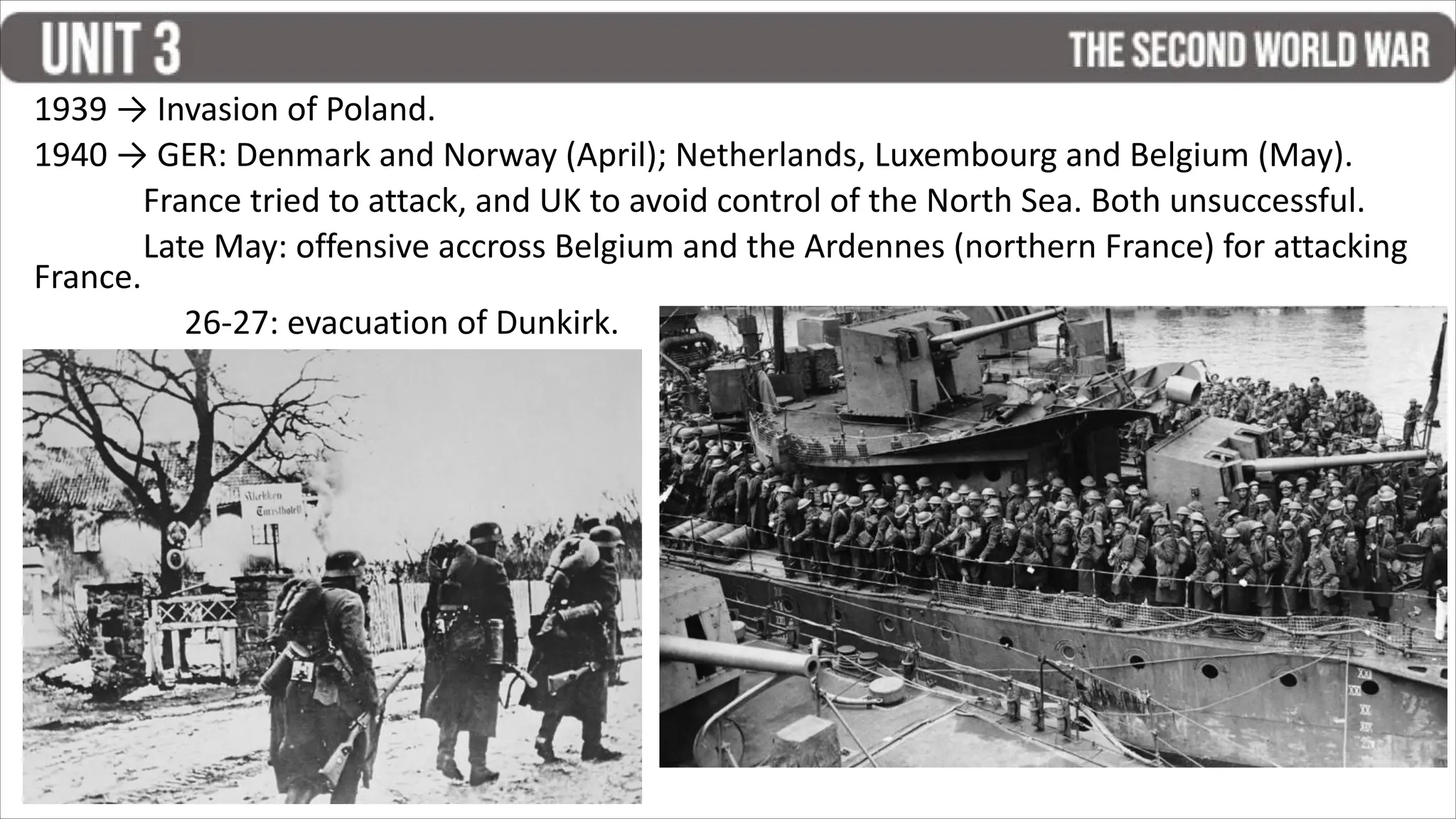 1939 → Invasion of Poland.
1940 → GER: Denmark and Norway (April); Netherlands, Luxembourg and Belgium (May).
France tried to attack, and UK to avoid control of the North Sea. Both unsuccessful.
Late May: offensive accross Belgium and the Ardennes (northern France) for attacking
France.
26-27: evacuation of Dunkirk.
 