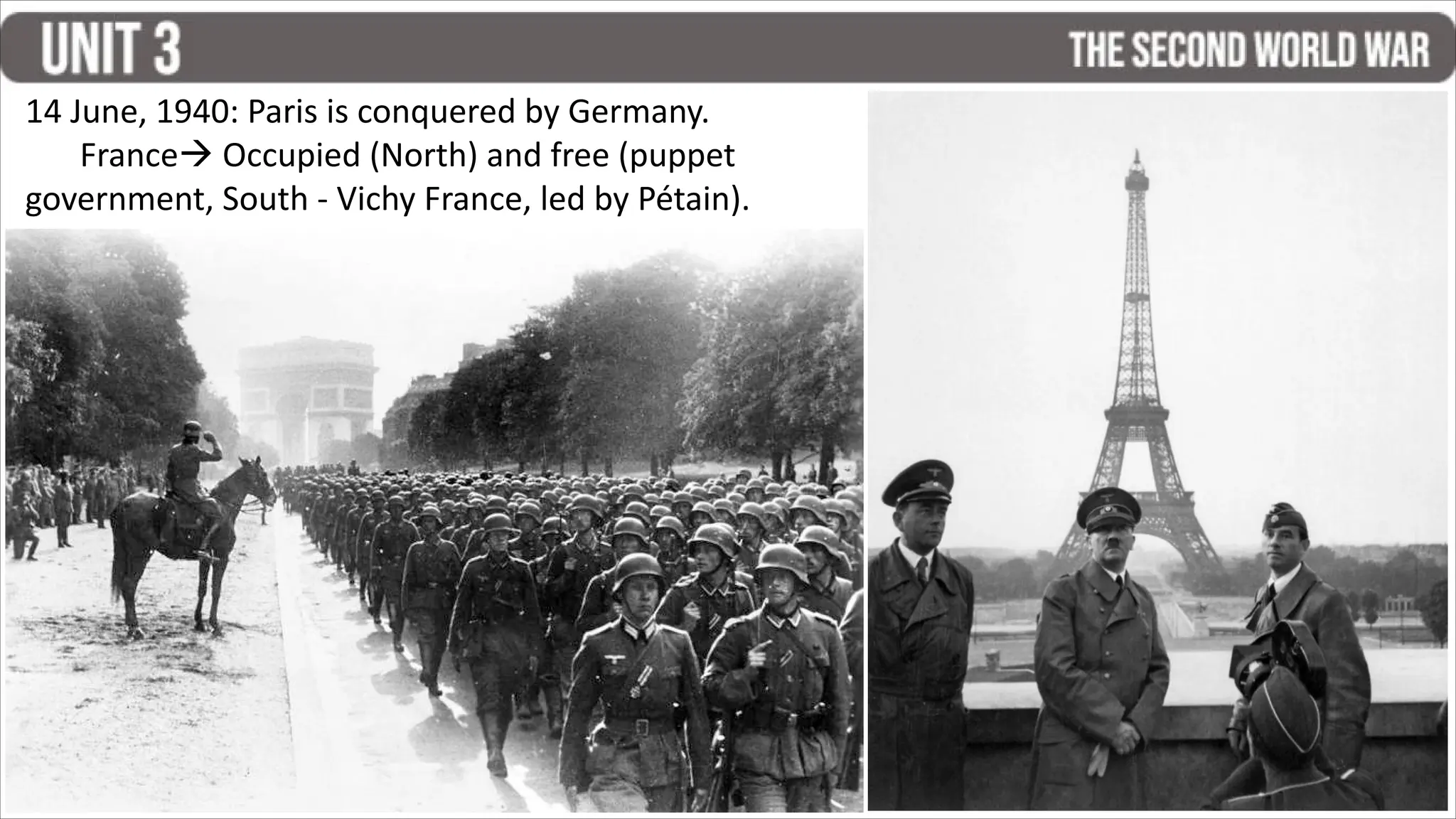 14 June, 1940: Paris is conquered by Germany.
France Occupied (North) and free (puppet
government, South - Vichy France, led by Pétain).
 