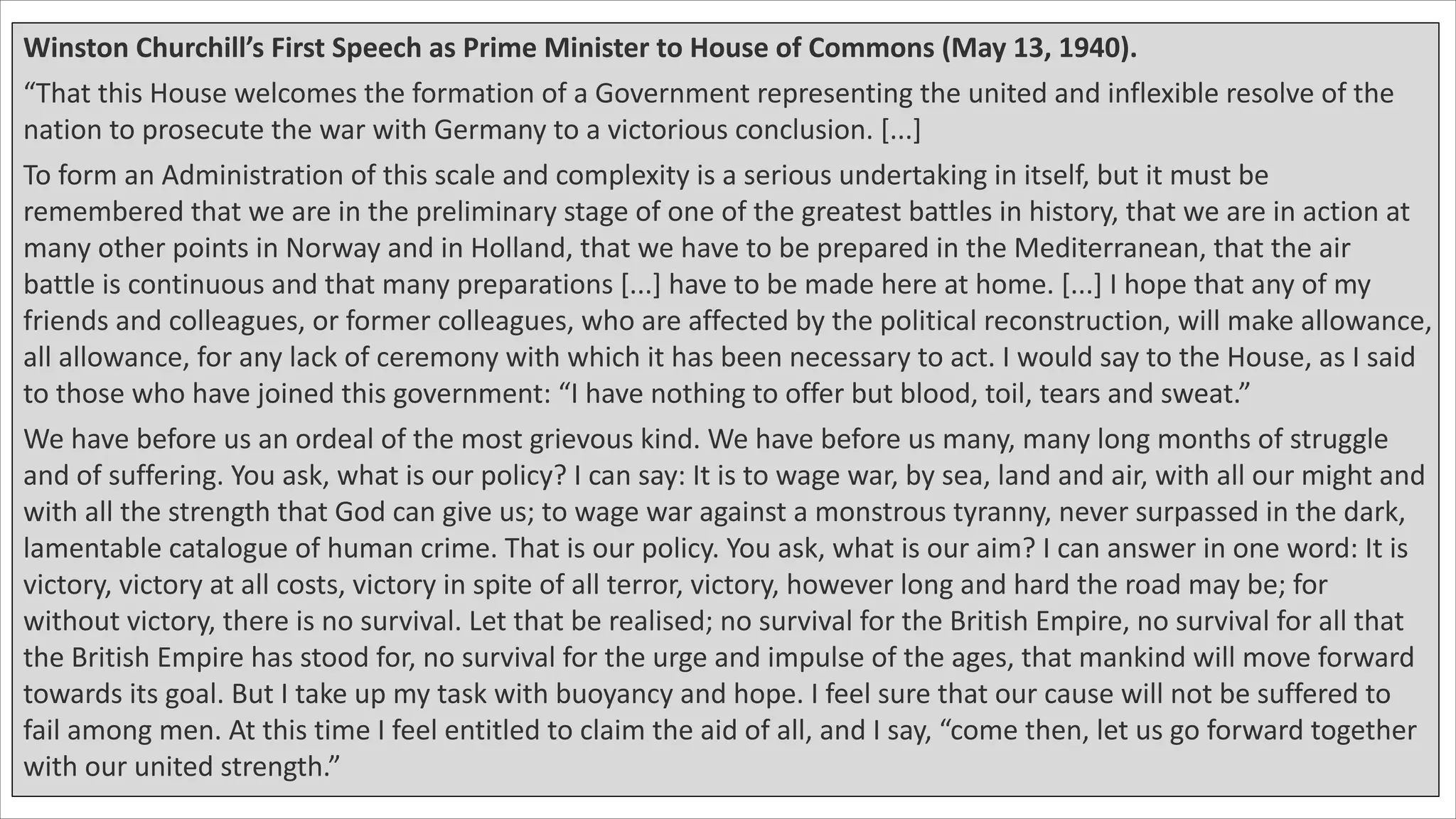 Winston Churchill’s First Speech as Prime Minister to House of Commons (May 13, 1940).
“That this House welcomes the formation of a Government representing the united and inflexible resolve of the
nation to prosecute the war with Germany to a victorious conclusion. [...]
To form an Administration of this scale and complexity is a serious undertaking in itself, but it must be
remembered that we are in the preliminary stage of one of the greatest battles in history, that we are in action at
many other points in Norway and in Holland, that we have to be prepared in the Mediterranean, that the air
battle is continuous and that many preparations [...] have to be made here at home. [...] I hope that any of my
friends and colleagues, or former colleagues, who are affected by the political reconstruction, will make allowance,
all allowance, for any lack of ceremony with which it has been necessary to act. I would say to the House, as I said
to those who have joined this government: “I have nothing to offer but blood, toil, tears and sweat.”
We have before us an ordeal of the most grievous kind. We have before us many, many long months of struggle
and of suffering. You ask, what is our policy? I can say: It is to wage war, by sea, land and air, with all our might and
with all the strength that God can give us; to wage war against a monstrous tyranny, never surpassed in the dark,
lamentable catalogue of human crime. That is our policy. You ask, what is our aim? I can answer in one word: It is
victory, victory at all costs, victory in spite of all terror, victory, however long and hard the road may be; for
without victory, there is no survival. Let that be realised; no survival for the British Empire, no survival for all that
the British Empire has stood for, no survival for the urge and impulse of the ages, that mankind will move forward
towards its goal. But I take up my task with buoyancy and hope. I feel sure that our cause will not be suffered to
fail among men. At this time I feel entitled to claim the aid of all, and I say, “come then, let us go forward together
with our united strength.”
 