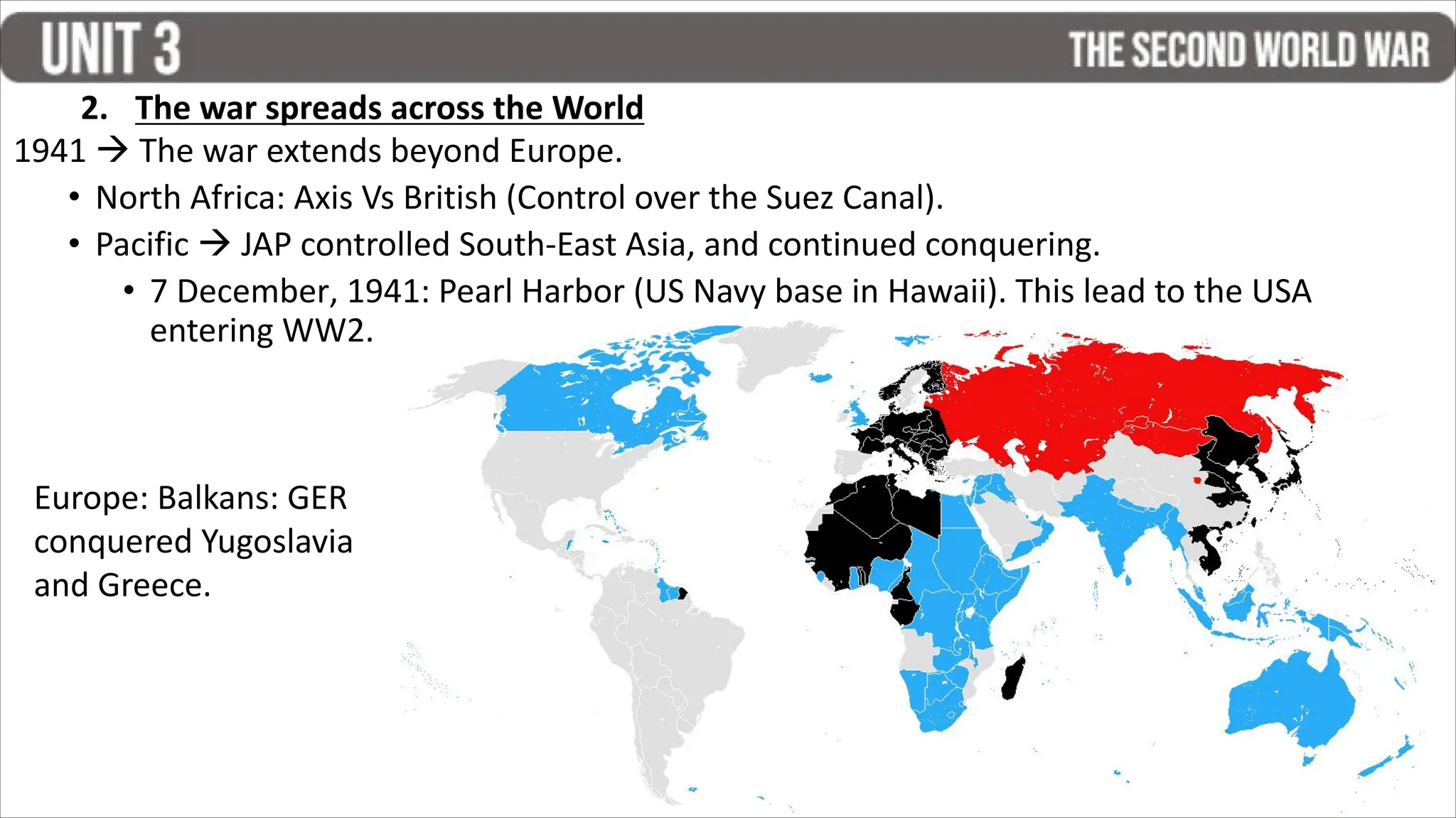 1941  The war extends beyond Europe.
• North Africa: Axis Vs British (Control over the Suez Canal).
• Pacific  JAP controlled South-East Asia, and continued conquering.
• 7 December, 1941: Pearl Harbor (US Navy base in Hawaii). This lead to the USA
entering WW2.
2. The war spreads across the World
Europe: Balkans: GER
conquered Yugoslavia
and Greece.
 