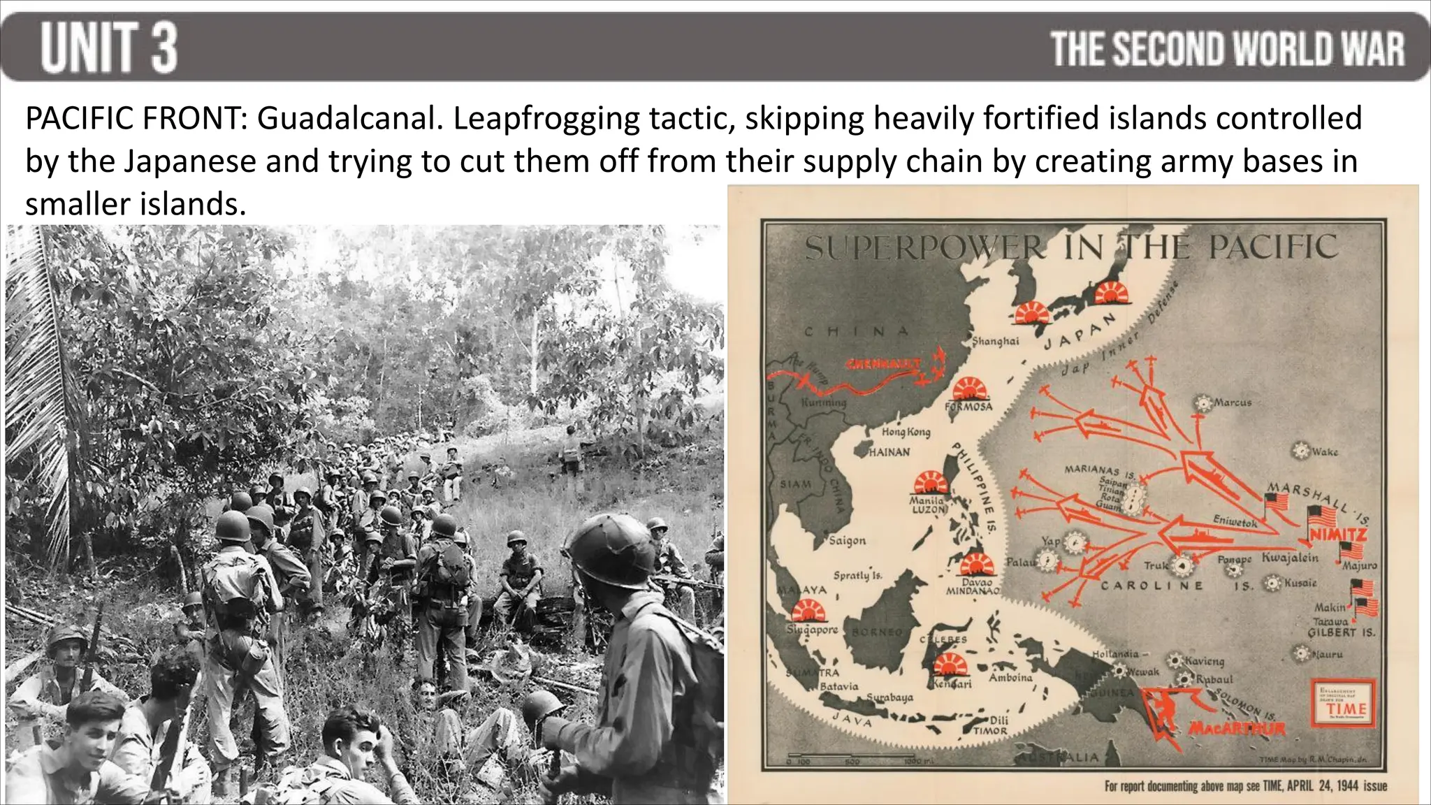 PACIFIC FRONT: Guadalcanal. Leapfrogging tactic, skipping heavily fortified islands controlled
by the Japanese and trying to cut them off from their supply chain by creating army bases in
smaller islands.
 
