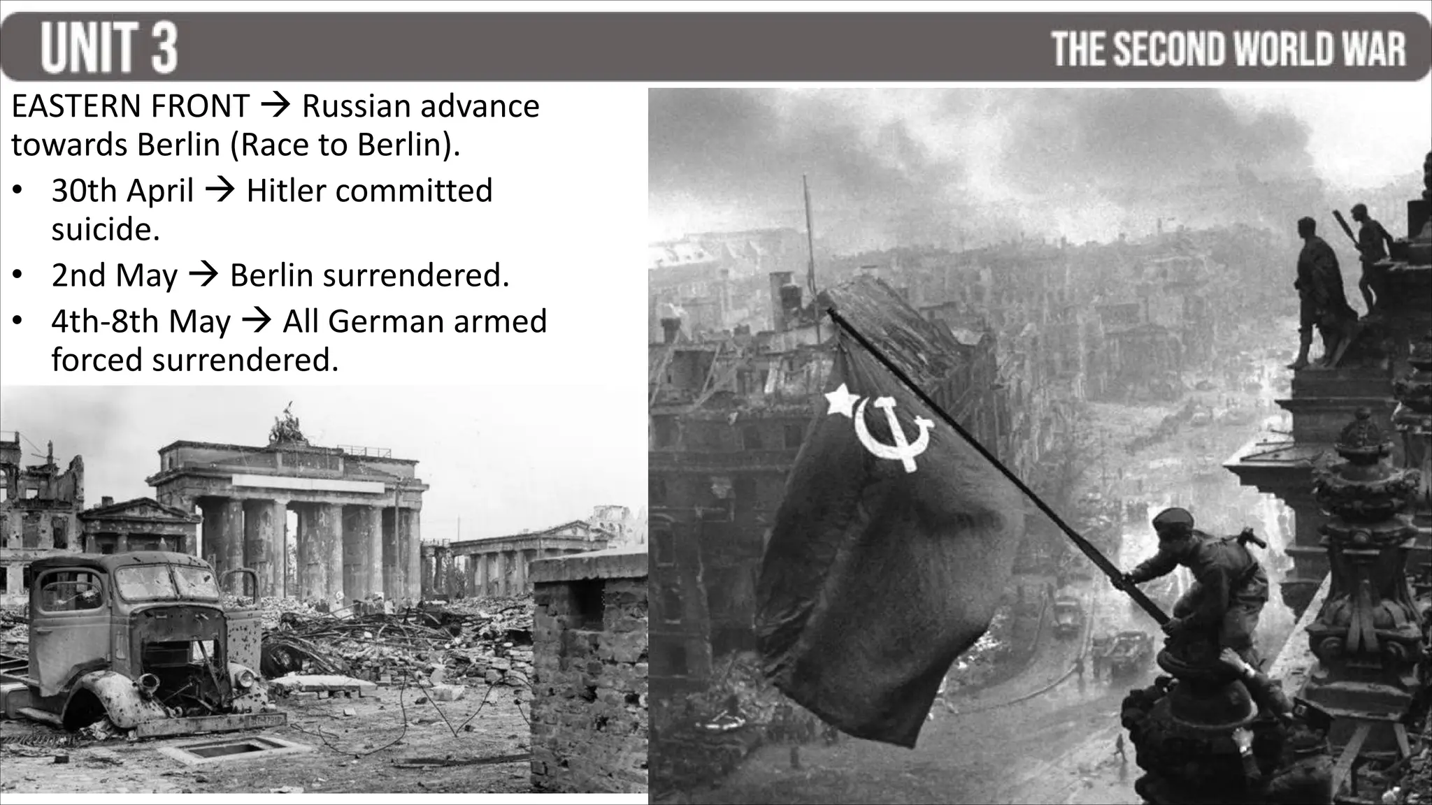 EASTERN FRONT  Russian advance
towards Berlin (Race to Berlin).
• 30th April  Hitler committed
suicide.
• 2nd May  Berlin surrendered.
• 4th-8th May  All German armed
forced surrendered.
 