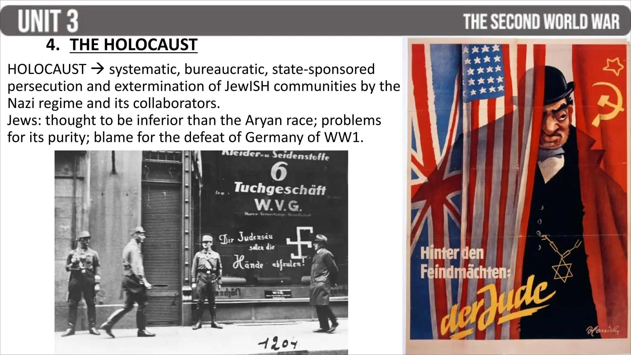 HOLOCAUST  systematic, bureaucratic, state-sponsored
persecution and extermination of JewISH communities by the
Nazi regime and its collaborators.
Jews: thought to be inferior than the Aryan race; problems
for its purity; blame for the defeat of Germany of WW1.
4. THE HOLOCAUST
 