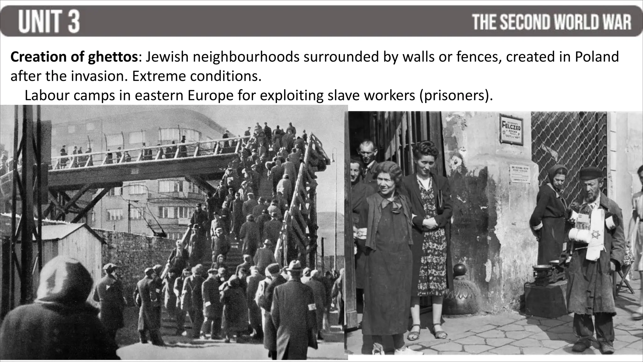 Creation of ghettos: Jewish neighbourhoods surrounded by walls or fences, created in Poland
after the invasion. Extreme conditions.
Labour camps in eastern Europe for exploiting slave workers (prisoners).
 
