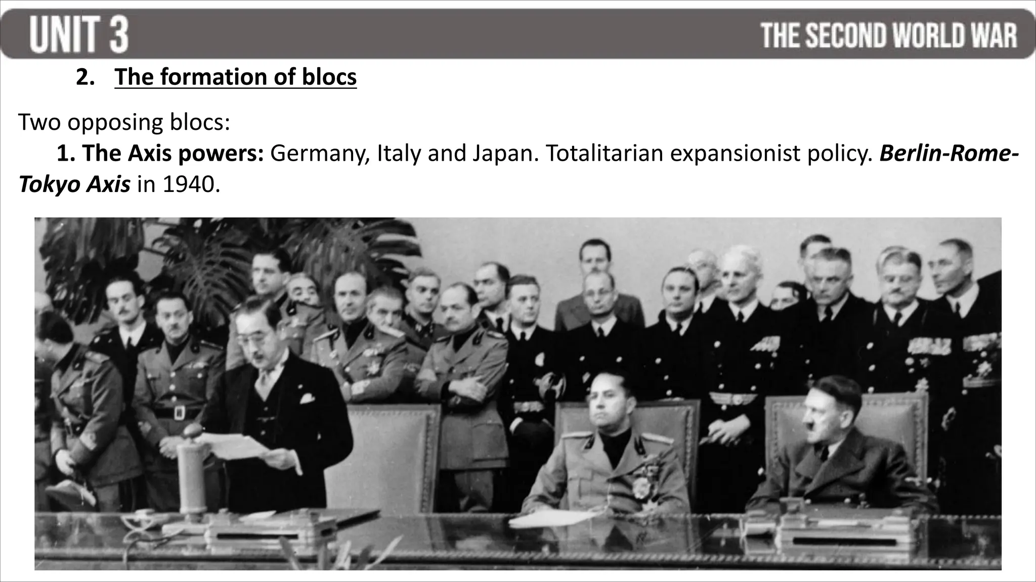 2. The formation of blocs
Two opposing blocs:
1. The Axis powers: Germany, Italy and Japan. Totalitarian expansionist policy. Berlin-Rome-
Tokyo Axis in 1940.
 