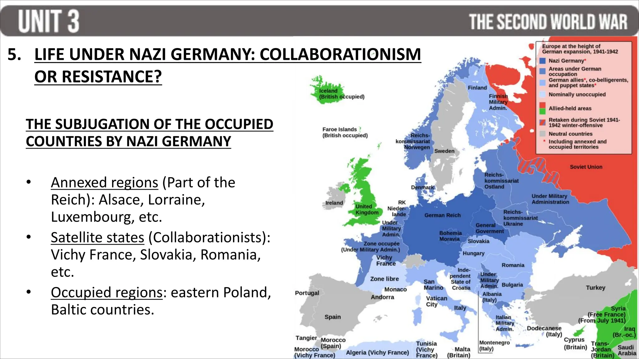 THE SUBJUGATION OF THE OCCUPIED
COUNTRIES BY NAZI GERMANY
• Annexed regions (Part of the
Reich): Alsace, Lorraine,
Luxembourg, etc.
• Satellite states (Collaborationists):
Vichy France, Slovakia, Romania,
etc.
• Occupied regions: eastern Poland,
Baltic countries.
5. LIFE UNDER NAZI GERMANY: COLLABORATIONISM
OR RESISTANCE?
 