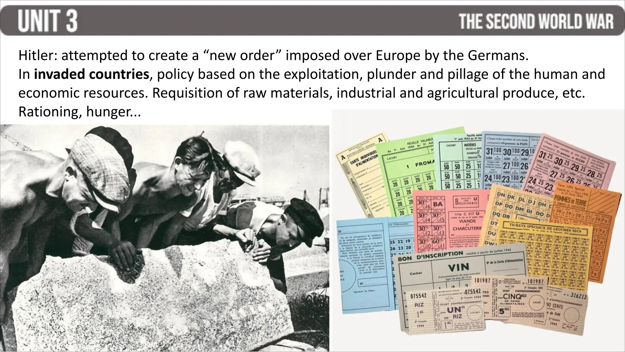 Hitler: attempted to create a “new order” imposed over Europe by the Germans.
In invaded countries, policy based on the exploitation, plunder and pillage of the human and
economic resources. Requisition of raw materials, industrial and agricultural produce, etc.
Rationing, hunger...
 