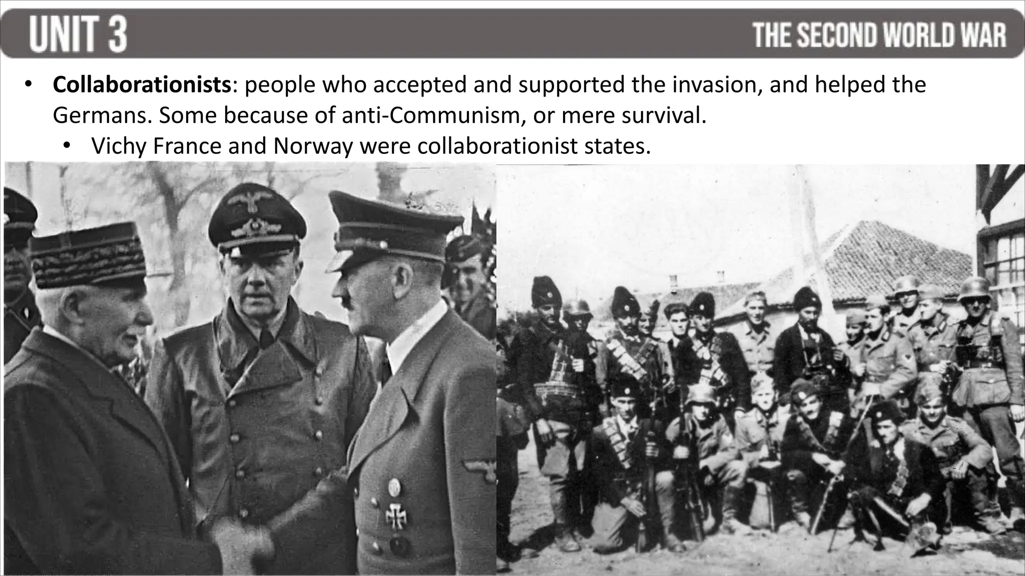 • Collaborationists: people who accepted and supported the invasion, and helped the
Germans. Some because of anti-Communism, or mere survival.
• Vichy France and Norway were collaborationist states.
 
