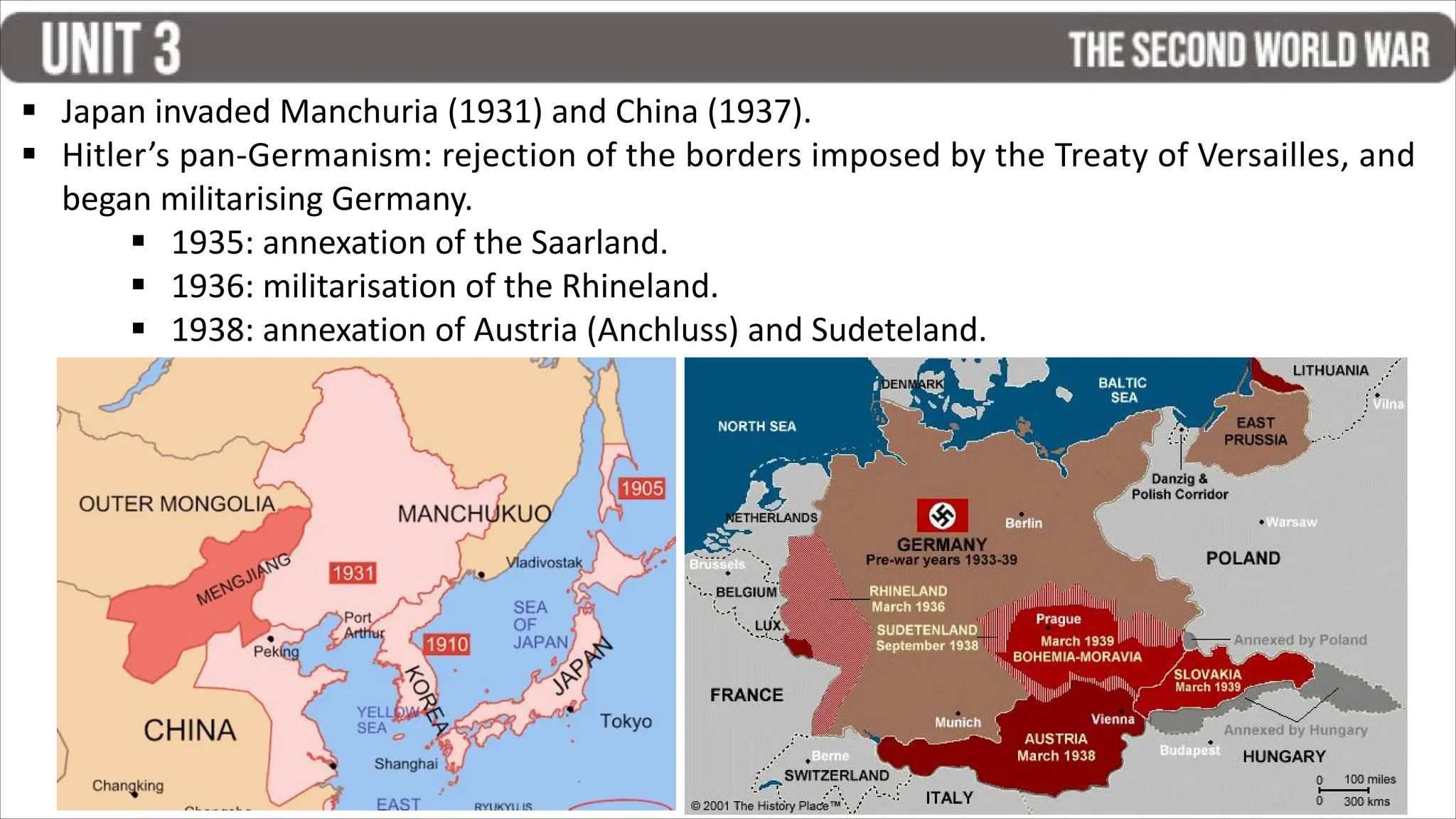 § Japan invaded Manchuria (1931) and China (1937).
§ Hitler’s pan-Germanism: rejection of the borders imposed by the Treaty of Versailles, and
began militarising Germany.
§ 1935: annexation of the Saarland.
§ 1936: militarisation of the Rhineland.
§ 1938: annexation of Austria (Anchluss) and Sudeteland.
 