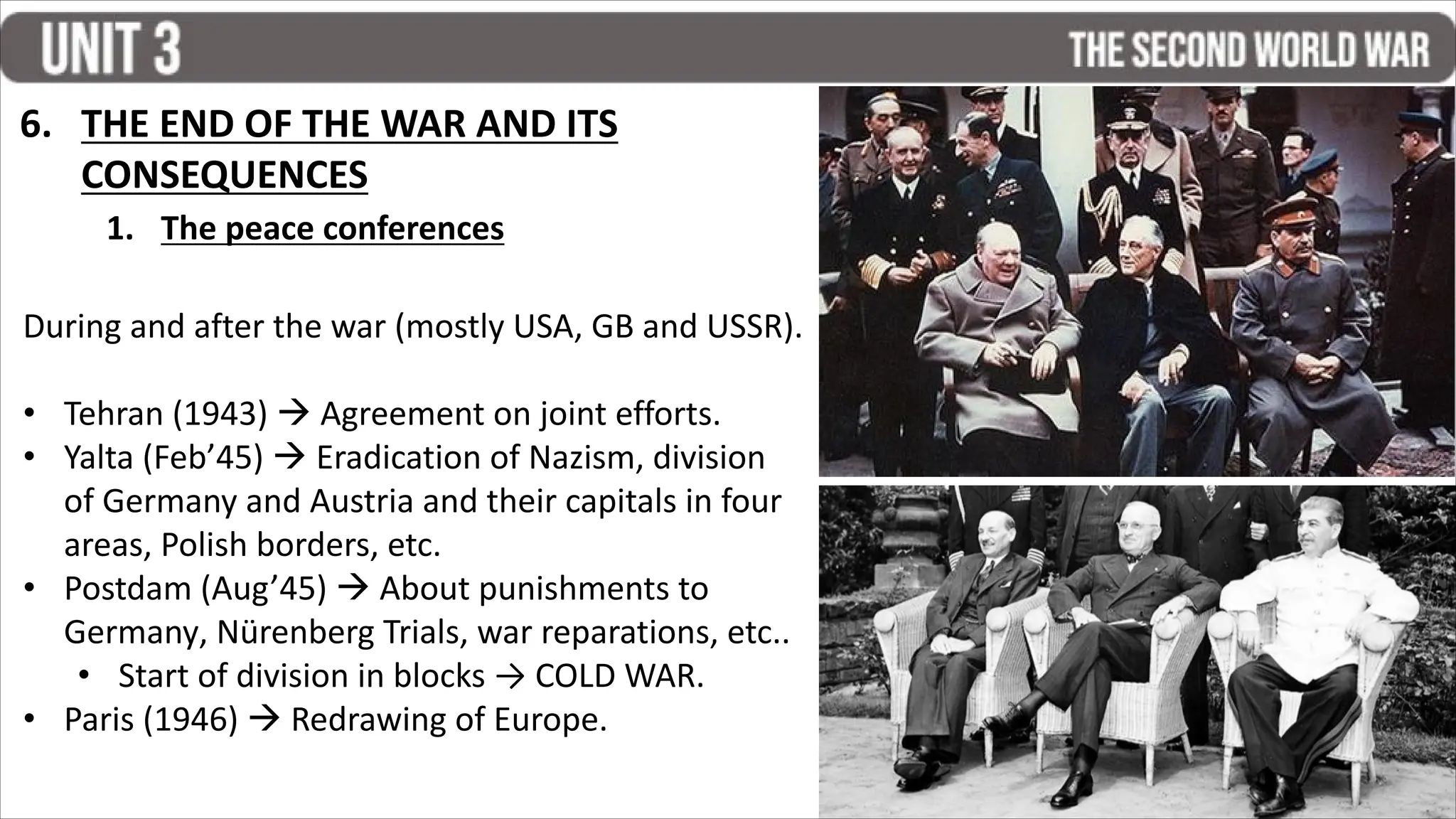 1. The peace conferences
During and after the war (mostly USA, GB and USSR).
• Tehran (1943)  Agreement on joint efforts.
• Yalta (Feb’45)  Eradication of Nazism, division
of Germany and Austria and their capitals in four
areas, Polish borders, etc.
• Postdam (Aug’45)  About punishments to
Germany, Nürenberg Trials, war reparations, etc..
• Start of division in blocks → COLD WAR.
• Paris (1946)  Redrawing of Europe.
6. THE END OF THE WAR AND ITS
CONSEQUENCES
 