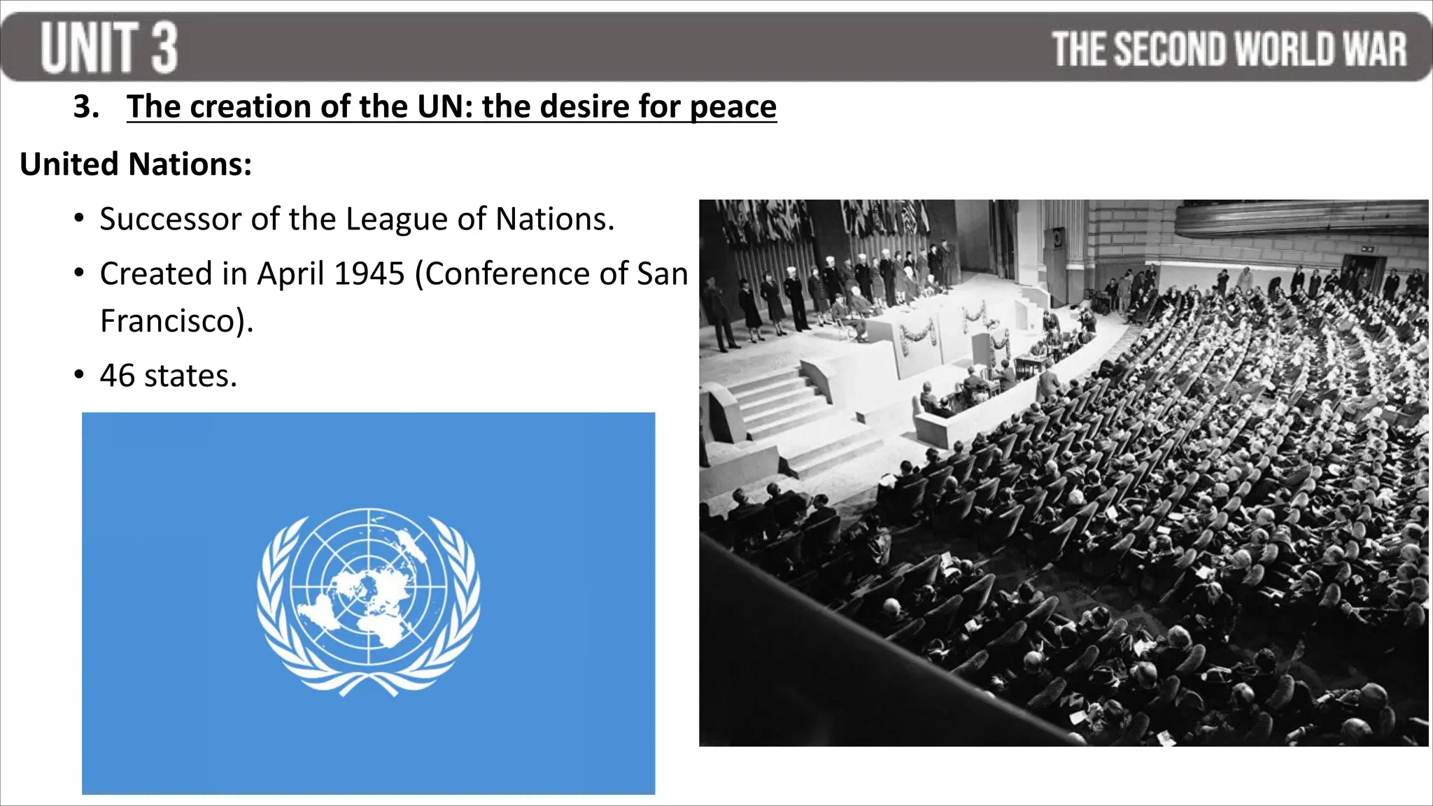 United Nations:
• Successor of the League of Nations.
• Created in April 1945 (Conference of San
Francisco).
• 46 states.
3. The creation of the UN: the desire for peace
 