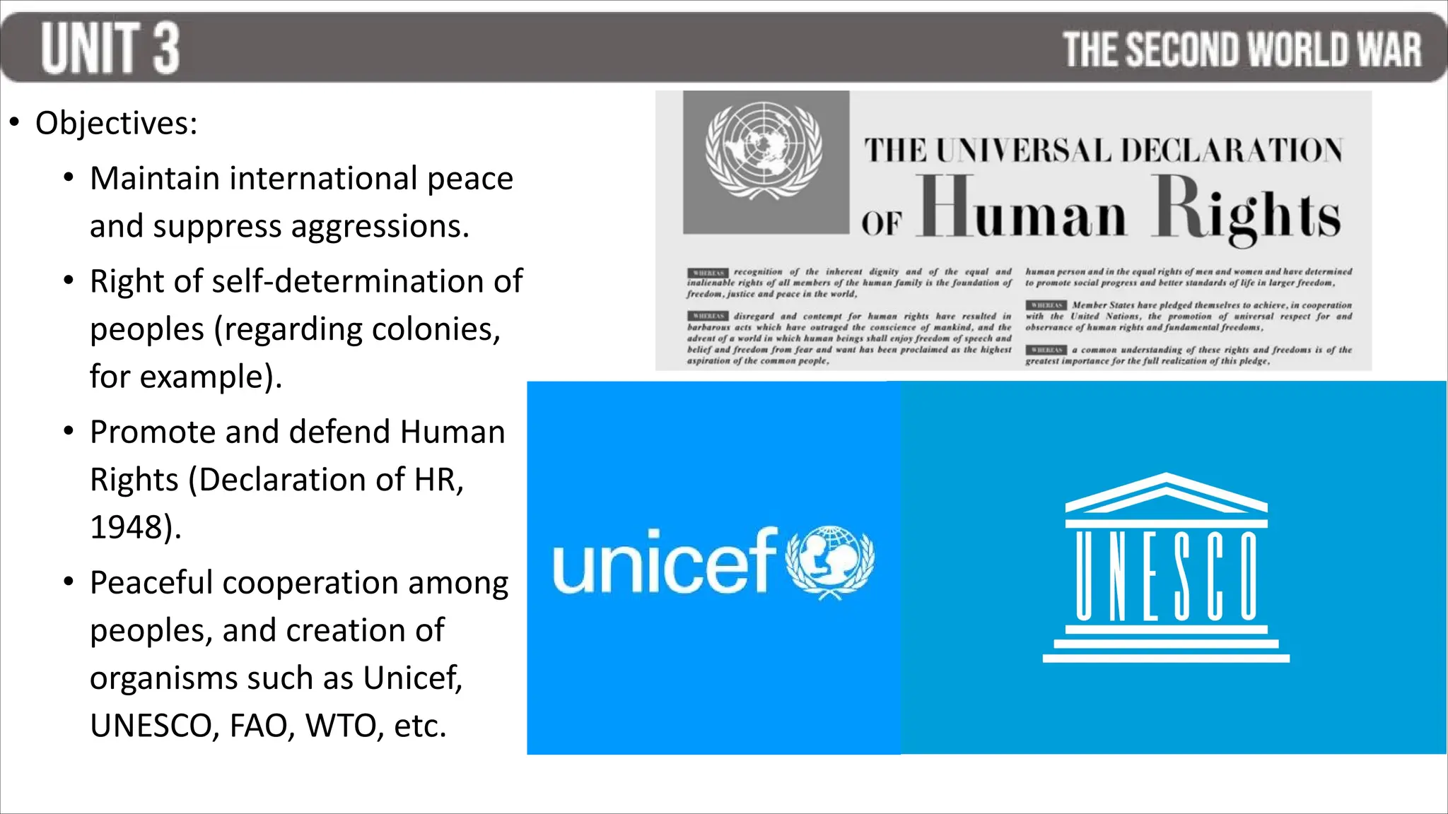 • Objectives:
• Maintain international peace
and suppress aggressions.
• Right of self-determination of
peoples (regarding colonies,
for example).
• Promote and defend Human
Rights (Declaration of HR,
1948).
• Peaceful cooperation among
peoples, and creation of
organisms such as Unicef,
UNESCO, FAO, WTO, etc.
 