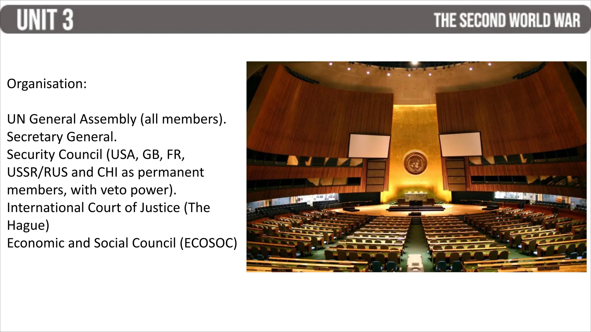 Organisation:
UN General Assembly (all members).
Secretary General.
Security Council (USA, GB, FR,
USSR/RUS and CHI as permanent
members, with veto power).
International Court of Justice (The
Hague)
Economic and Social Council (ECOSOC)
 