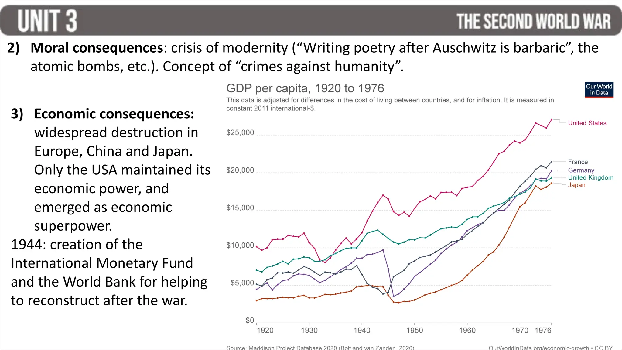 3) Economic consequences:
widespread destruction in
Europe, China and Japan.
Only the USA maintained its
economic power, and
emerged as economic
superpower.
1944: creation of the
International Monetary Fund
and the World Bank for helping
to reconstruct after the war.
2) Moral consequences: crisis of modernity (“Writing poetry after Auschwitz is barbaric”, the
atomic bombs, etc.). Concept of “crimes against humanity”.
 
