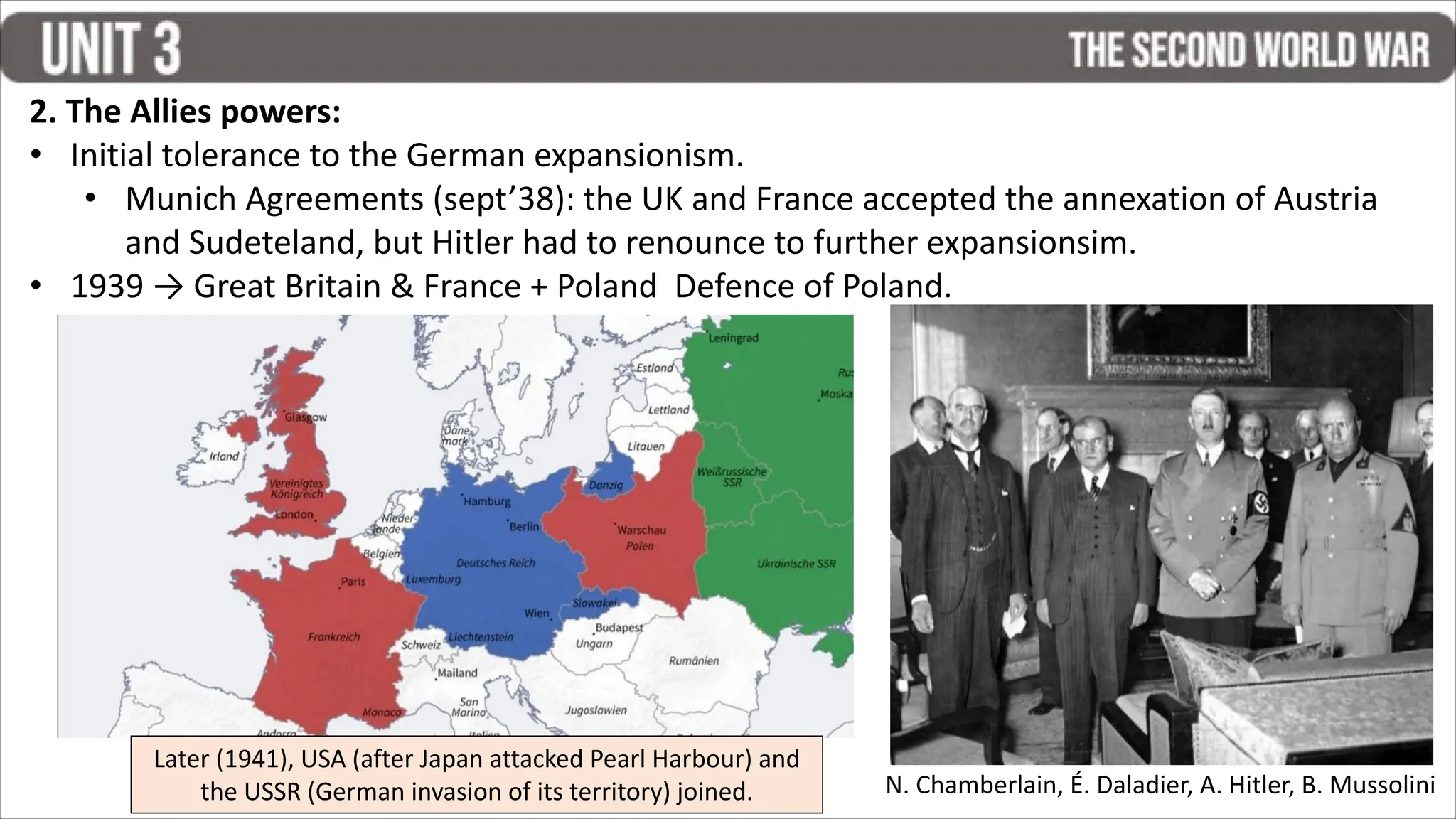 2. The Allies powers:
• Initial tolerance to the German expansionism.
• Munich Agreements (sept’38): the UK and France accepted the annexation of Austria
and Sudeteland, but Hitler had to renounce to further expansionsim.
• 1939 → Great Britain & France + Poland Defence of Poland.
N. Chamberlain, É. Daladier, A. Hitler, B. Mussolini
Later (1941), USA (after Japan attacked Pearl Harbour) and
the USSR (German invasion of its territory) joined.
 
