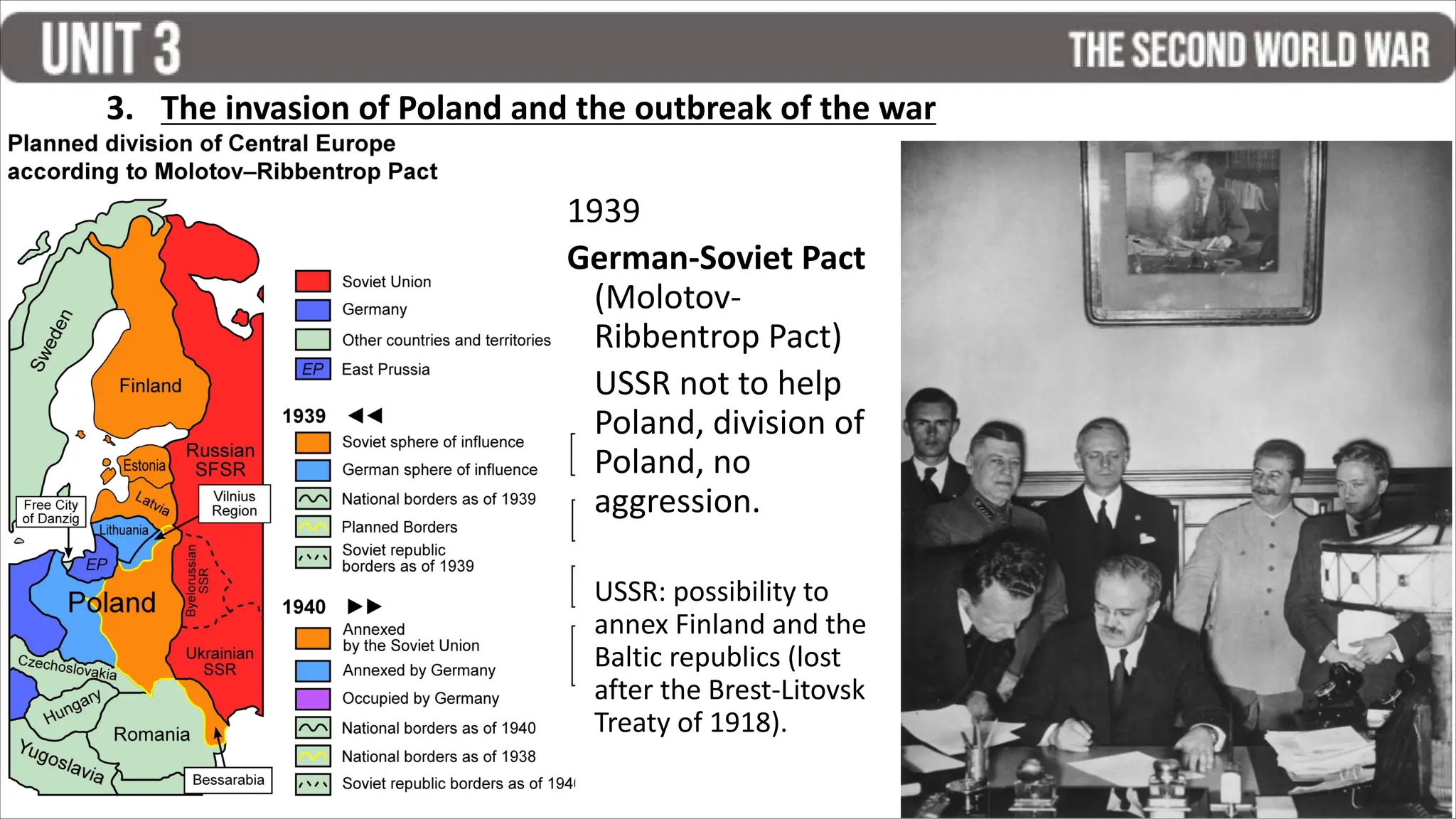 1939
German-Soviet Pact
(Molotov-
Ribbentrop Pact)
USSR not to help
Poland, division of
Poland, no
aggression.
USSR: possibility to
annex Finland and the
Baltic republics (lost
after the Brest-Litovsk
Treaty of 1918).
3. The invasion of Poland and the outbreak of the war
 