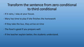 Transform the sentence from zero conditional
to third conditional
- If it rains, I stay at your house.
- Mary has time to play if she finishes the homework
- If they take the bus, they arrive on time
- The food is good if you prepare well.
- If the teacher explain better, the students understand.
 