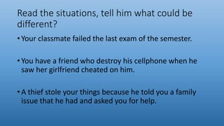 Read the situations, tell him what could be
different?
• Your classmate failed the last exam of the semester.
• You have a friend who destroy his cellphone when he
saw her girlfriend cheated on him.
• A thief stole your things because he told you a family
issue that he had and asked you for help.
 