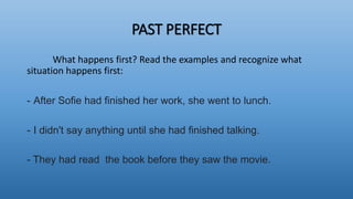 PAST PERFECT
What happens first? Read the examples and recognize what
situation happens first:
- After Sofie had finished her work, she went to lunch.
- I didn't say anything until she had finished talking.
- They had read the book before they saw the movie.
 