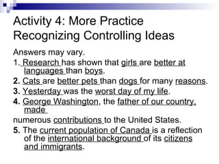Activity 4: More Practice Recognizing Controlling Ideas Answers may vary.  1.  Research  has shown that  girls  are  better at languages  than  boys .  2.  Cats  are  better pets  than  dogs  for many  reasons .  3.  Yesterday  was the  worst day of my life .  4.  George Washington , the  father of our country, made  numerous  contributions  to the United States.  5.  The  current population of Canada  is a reflection of the  international background  of its  citizens and immigrants .  