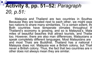 Activity 8, pp. 51–52:  Paragraph 20, p.51:  Malaysia and Thailand are two countries in Southeast Asia. Because they are located next to each other, we might expect these two nations to share many similarities. To a certain extent, this is true. Both countries have temperate climates throughout the year. Thailand’s economy is growing, and so is Malaysia’s. Malaysia has miles of beautiful beaches that attract tourists, and Thailand does, too. However, there are also man differences. Malaysians and Thais speak completely different languages. Most Malaysians are Muslims, and most Thais are Buddhist. Thailand has a national king, but Malaysia does not. Malaysia was a British colony, but Thailand was never a British colony. Thus, the fact that two countries are near each other does not always mean they are similar.  