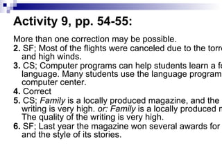Activity 9, pp. 54-55:  More than one correction may be possible.  2.  SF; Most of the flights were canceled due to the torrential rains and high winds.  3.  CS; Computer programs can help students learn a foreign language. Many students use the language programs in the computer center.  4.  Correct  5.  CS;  Family  is a locally produced magazine, and the quality of the writing is very high.  or: Family  is a locally produced magazine. The quality of the writing is very high.  6.  SF; Last year the magazine won several awards for the content and the style of its stories.  