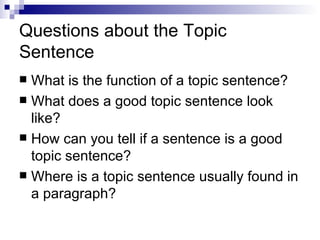 Questions about the Topic Sentence What is the function of a topic sentence? What does a good topic sentence look like? How can you tell if a sentence is a good topic sentence? Where is a topic sentence usually found in a paragraph? 