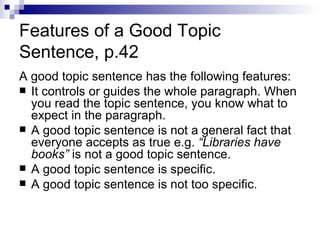 Features of a Good Topic Sentence, p.42 A good topic sentence has the following features: It controls or guides the whole paragraph. When you read the topic sentence, you know what to expect in the paragraph. A good topic sentence is not a general fact that everyone accepts as true e.g.  “Libraries have books”  is not a good topic sentence. A good topic sentence is specific. A good topic sentence is not too specific.  