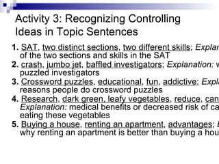 Activity 3: Recognizing Controlling Ideas in Topic Sentences 1.  SAT ,  two distinct sections ,  two different skills ;  Explanation:  a listing of the two sections and skills in the SAT 2.  crash ,  jumbo jet ,  baffled investigators ;  Explanation:  what has puzzled investigators 3.  Crossword puzzles ,  educational ,  fun ,  addictive ;  Explanation:  reasons people do crossword puzzles  4.  Research ,  dark green, leafy vegetables ,  reduce ,  cancer ;  Explanation:  medical benefits or decreased risk of cancer from eating these vegetables  5.  Buying a house ,  renting an apartment ,  advantages ;  Explanation:  why renting an apartment is better than buying a house   
