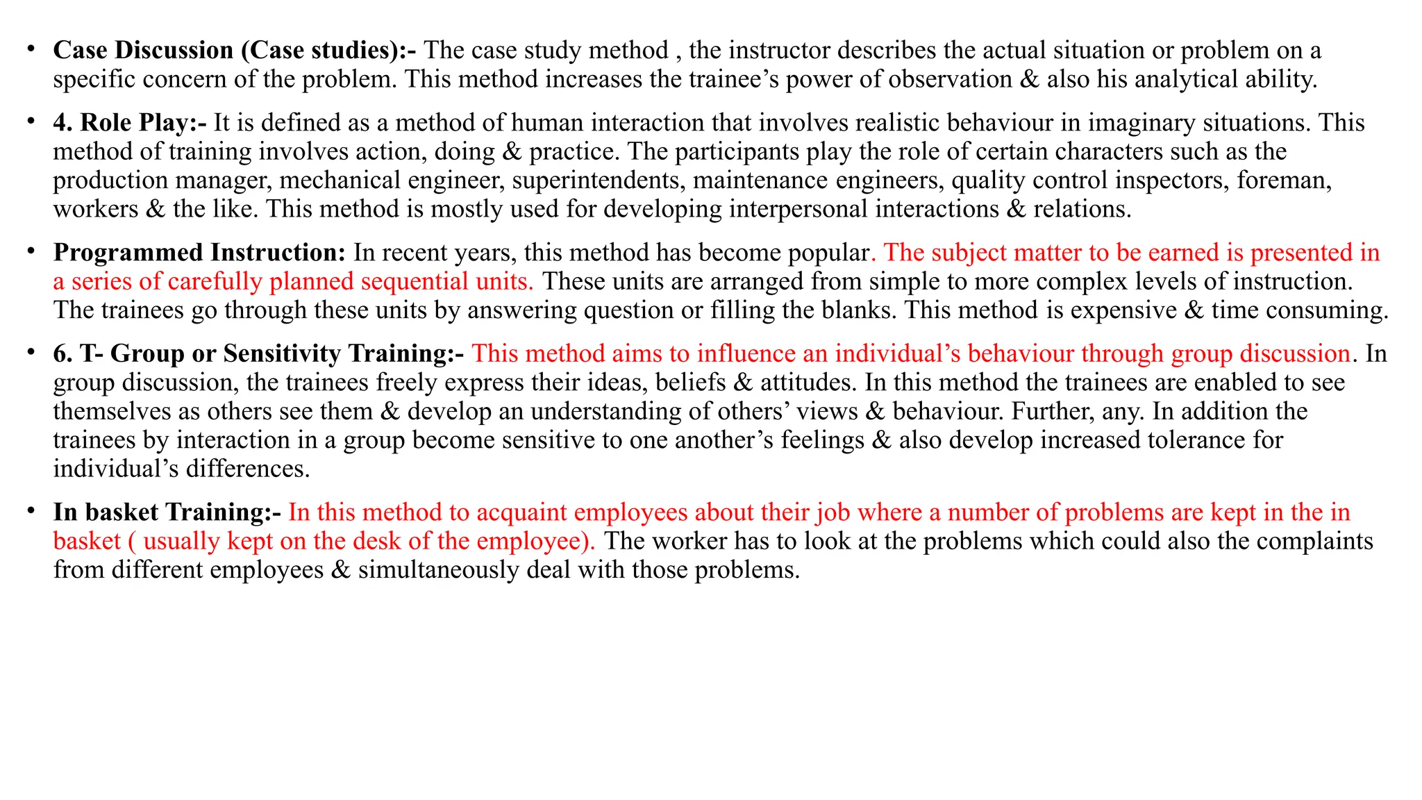 • Case Discussion (Case studies):- The case study method , the instructor describes the actual situation or problem on a
specific concern of the problem. This method increases the trainee’s power of observation & also his analytical ability.
• 4. Role Play:- It is defined as a method of human interaction that involves realistic behaviour in imaginary situations. This
method of training involves action, doing & practice. The participants play the role of certain characters such as the
production manager, mechanical engineer, superintendents, maintenance engineers, quality control inspectors, foreman,
workers & the like. This method is mostly used for developing interpersonal interactions & relations.
• Programmed Instruction: In recent years, this method has become popular. The subject matter to be earned is presented in
a series of carefully planned sequential units. These units are arranged from simple to more complex levels of instruction.
The trainees go through these units by answering question or filling the blanks. This method is expensive & time consuming.
• 6. T- Group or Sensitivity Training:- This method aims to influence an individual’s behaviour through group discussion. In
group discussion, the trainees freely express their ideas, beliefs & attitudes. In this method the trainees are enabled to see
themselves as others see them & develop an understanding of others’ views & behaviour. Further, any. In addition the
trainees by interaction in a group become sensitive to one another’s feelings & also develop increased tolerance for
individual’s differences.
• In basket Training:- In this method to acquaint employees about their job where a number of problems are kept in the in
basket ( usually kept on the desk of the employee). The worker has to look at the problems which could also the complaints
from different employees & simultaneously deal with those problems.
 