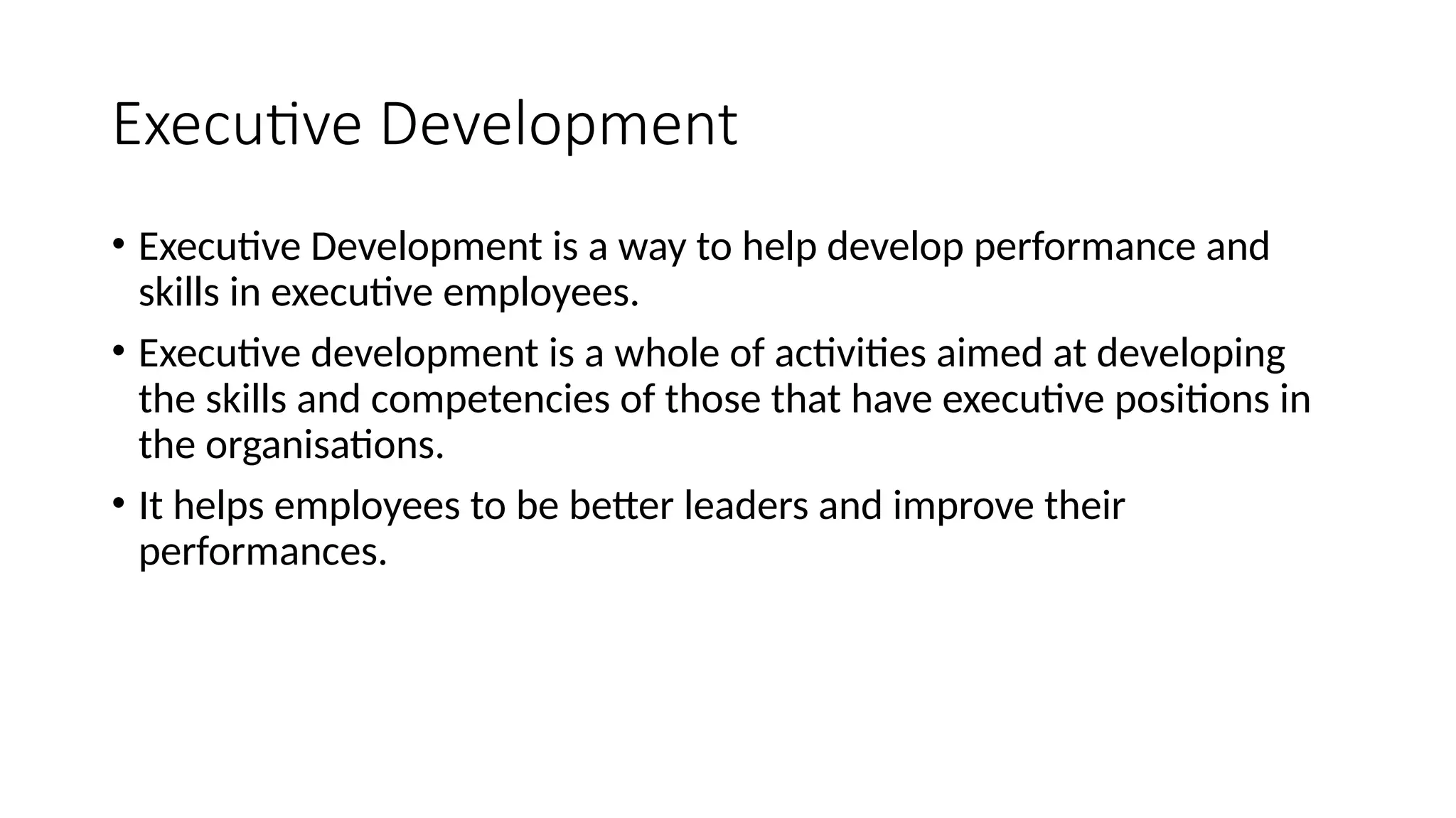 Executive Development
• Executive Development is a way to help develop performance and
skills in executive employees.
• Executive development is a whole of activities aimed at developing
the skills and competencies of those that have executive positions in
the organisations.
• It helps employees to be better leaders and improve their
performances.
 