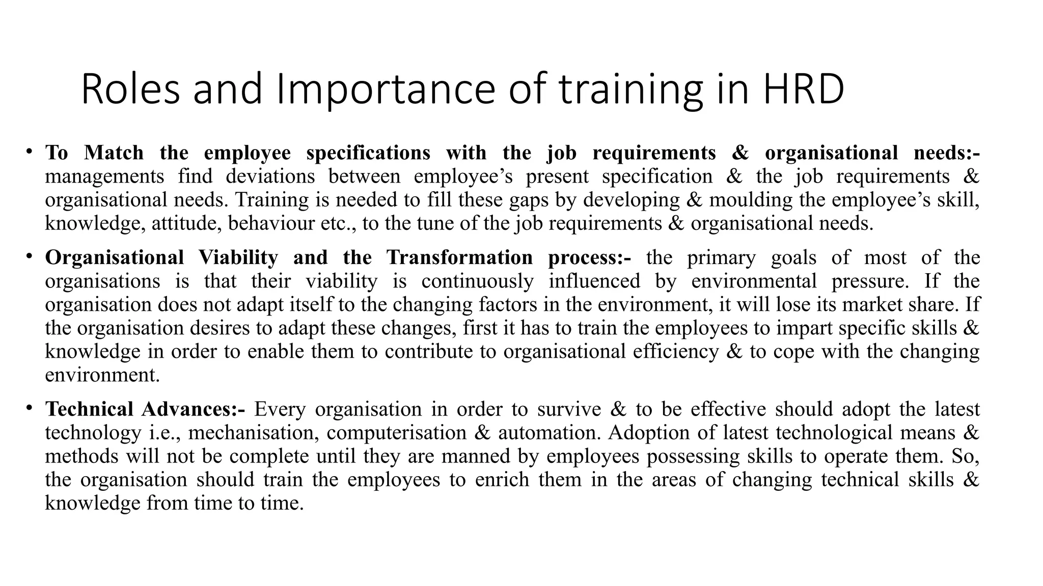 Roles and Importance of training in HRD
• To Match the employee specifications with the job requirements & organisational needs:-
managements find deviations between employee’s present specification & the job requirements &
organisational needs. Training is needed to fill these gaps by developing & moulding the employee’s skill,
knowledge, attitude, behaviour etc., to the tune of the job requirements & organisational needs.
• Organisational Viability and the Transformation process:- the primary goals of most of the
organisations is that their viability is continuously influenced by environmental pressure. If the
organisation does not adapt itself to the changing factors in the environment, it will lose its market share. If
the organisation desires to adapt these changes, first it has to train the employees to impart specific skills &
knowledge in order to enable them to contribute to organisational efficiency & to cope with the changing
environment.
• Technical Advances:- Every organisation in order to survive & to be effective should adopt the latest
technology i.e., mechanisation, computerisation & automation. Adoption of latest technological means &
methods will not be complete until they are manned by employees possessing skills to operate them. So,
the organisation should train the employees to enrich them in the areas of changing technical skills &
knowledge from time to time.
 