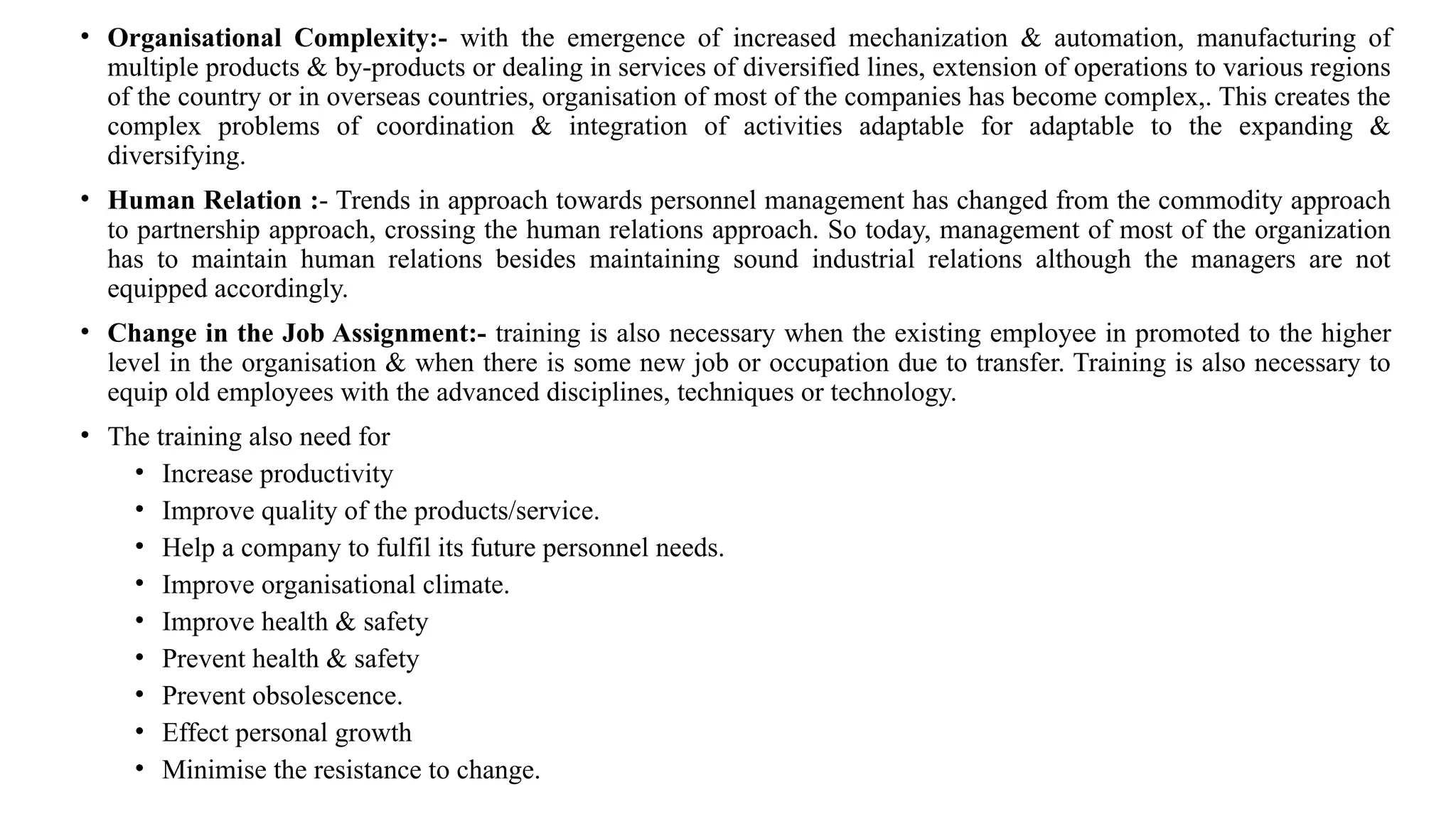 • Organisational Complexity:- with the emergence of increased mechanization & automation, manufacturing of
multiple products & by-products or dealing in services of diversified lines, extension of operations to various regions
of the country or in overseas countries, organisation of most of the companies has become complex,. This creates the
complex problems of coordination & integration of activities adaptable for adaptable to the expanding &
diversifying.
• Human Relation :- Trends in approach towards personnel management has changed from the commodity approach
to partnership approach, crossing the human relations approach. So today, management of most of the organization
has to maintain human relations besides maintaining sound industrial relations although the managers are not
equipped accordingly.
• Change in the Job Assignment:- training is also necessary when the existing employee in promoted to the higher
level in the organisation & when there is some new job or occupation due to transfer. Training is also necessary to
equip old employees with the advanced disciplines, techniques or technology.
• The training also need for
• Increase productivity
• Improve quality of the products/service.
• Help a company to fulfil its future personnel needs.
• Improve organisational climate.
• Improve health & safety
• Prevent health & safety
• Prevent obsolescence.
• Effect personal growth
• Minimise the resistance to change.
 