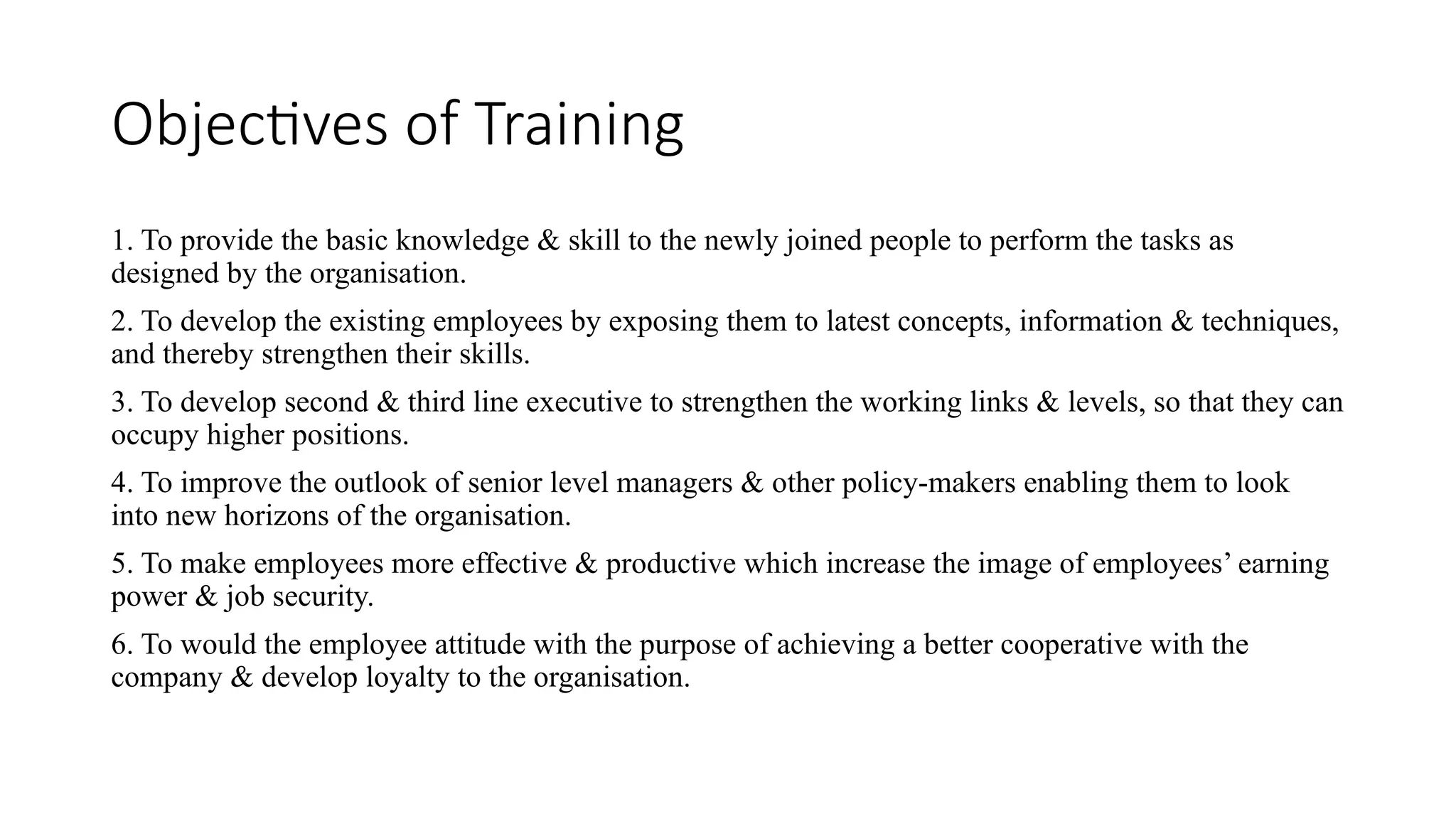 Objectives of Training
1. To provide the basic knowledge & skill to the newly joined people to perform the tasks as
designed by the organisation.
2. To develop the existing employees by exposing them to latest concepts, information & techniques,
and thereby strengthen their skills.
3. To develop second & third line executive to strengthen the working links & levels, so that they can
occupy higher positions.
4. To improve the outlook of senior level managers & other policy-makers enabling them to look
into new horizons of the organisation.
5. To make employees more effective & productive which increase the image of employees’ earning
power & job security.
6. To would the employee attitude with the purpose of achieving a better cooperative with the
company & develop loyalty to the organisation.
 