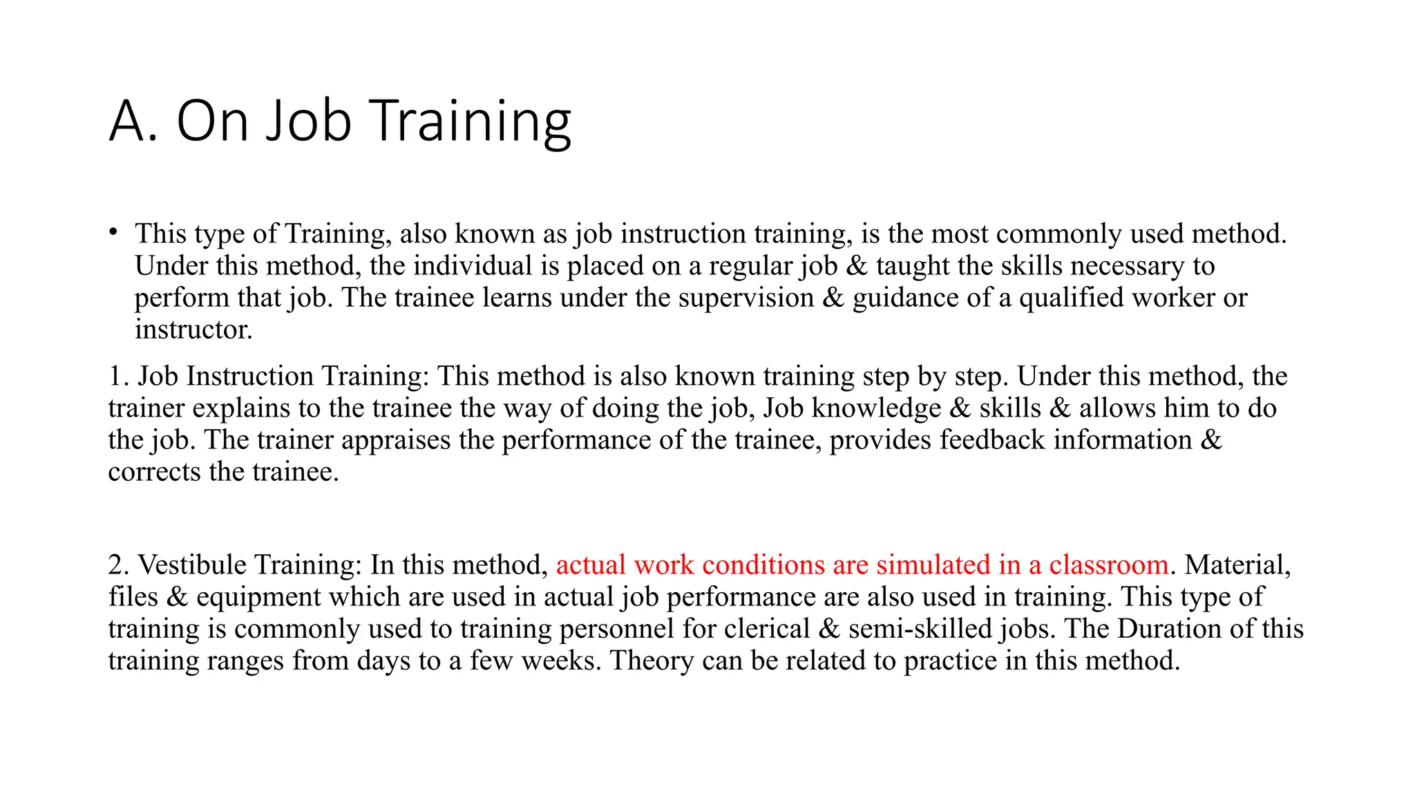 A. On Job Training
• This type of Training, also known as job instruction training, is the most commonly used method.
Under this method, the individual is placed on a regular job & taught the skills necessary to
perform that job. The trainee learns under the supervision & guidance of a qualified worker or
instructor.
1. Job Instruction Training: This method is also known training step by step. Under this method, the
trainer explains to the trainee the way of doing the job, Job knowledge & skills & allows him to do
the job. The trainer appraises the performance of the trainee, provides feedback information &
corrects the trainee.
2. Vestibule Training: In this method, actual work conditions are simulated in a classroom. Material,
files & equipment which are used in actual job performance are also used in training. This type of
training is commonly used to training personnel for clerical & semi-skilled jobs. The Duration of this
training ranges from days to a few weeks. Theory can be related to practice in this method.
 