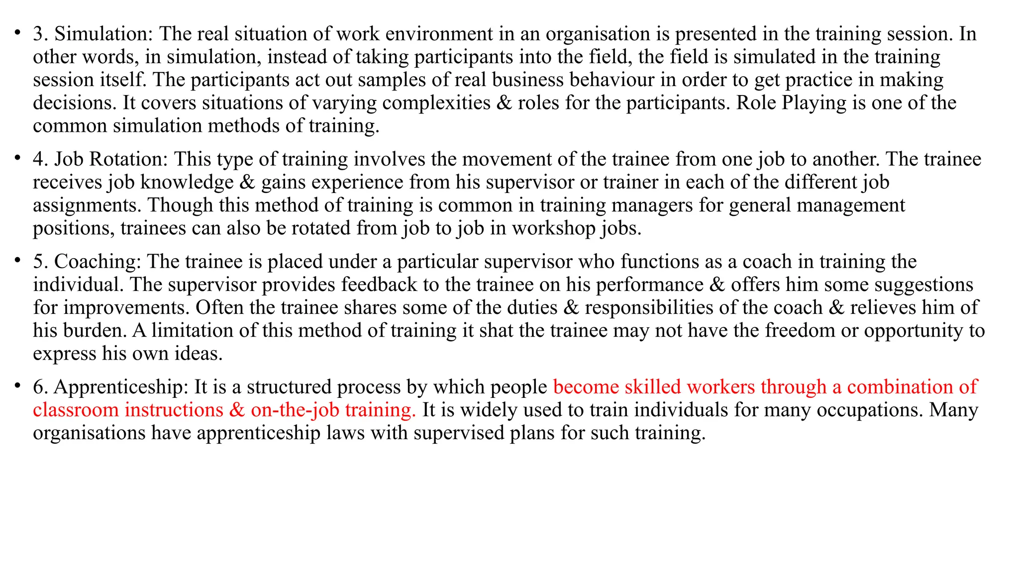 • 3. Simulation: The real situation of work environment in an organisation is presented in the training session. In
other words, in simulation, instead of taking participants into the field, the field is simulated in the training
session itself. The participants act out samples of real business behaviour in order to get practice in making
decisions. It covers situations of varying complexities & roles for the participants. Role Playing is one of the
common simulation methods of training.
• 4. Job Rotation: This type of training involves the movement of the trainee from one job to another. The trainee
receives job knowledge & gains experience from his supervisor or trainer in each of the different job
assignments. Though this method of training is common in training managers for general management
positions, trainees can also be rotated from job to job in workshop jobs.
• 5. Coaching: The trainee is placed under a particular supervisor who functions as a coach in training the
individual. The supervisor provides feedback to the trainee on his performance & offers him some suggestions
for improvements. Often the trainee shares some of the duties & responsibilities of the coach & relieves him of
his burden. A limitation of this method of training it shat the trainee may not have the freedom or opportunity to
express his own ideas.
• 6. Apprenticeship: It is a structured process by which people become skilled workers through a combination of
classroom instructions & on-the-job training. It is widely used to train individuals for many occupations. Many
organisations have apprenticeship laws with supervised plans for such training.
 