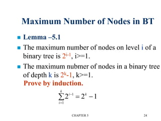 CHAPTER 5 24
Maximum Number of Nodes in BT
 Lemma –5.1
 The maximum number of nodes on level i of a
binary tree is 2i-1, i>=1.
 The maximum nubmer of nodes in a binary tree
of depth k is 2k-1, k>=1.
Prove by induction.
2 2 11
1
i
i
k
k

  
 
